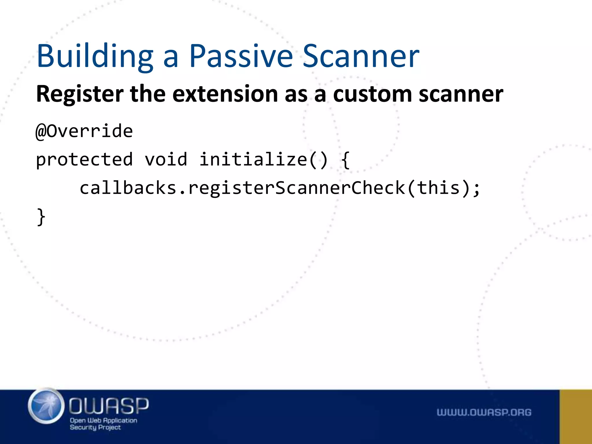 Register the extension as a custom scanner
@Override
protected void initialize() {
callbacks.registerScannerCheck(this);
}
Building a Passive Scanner
 