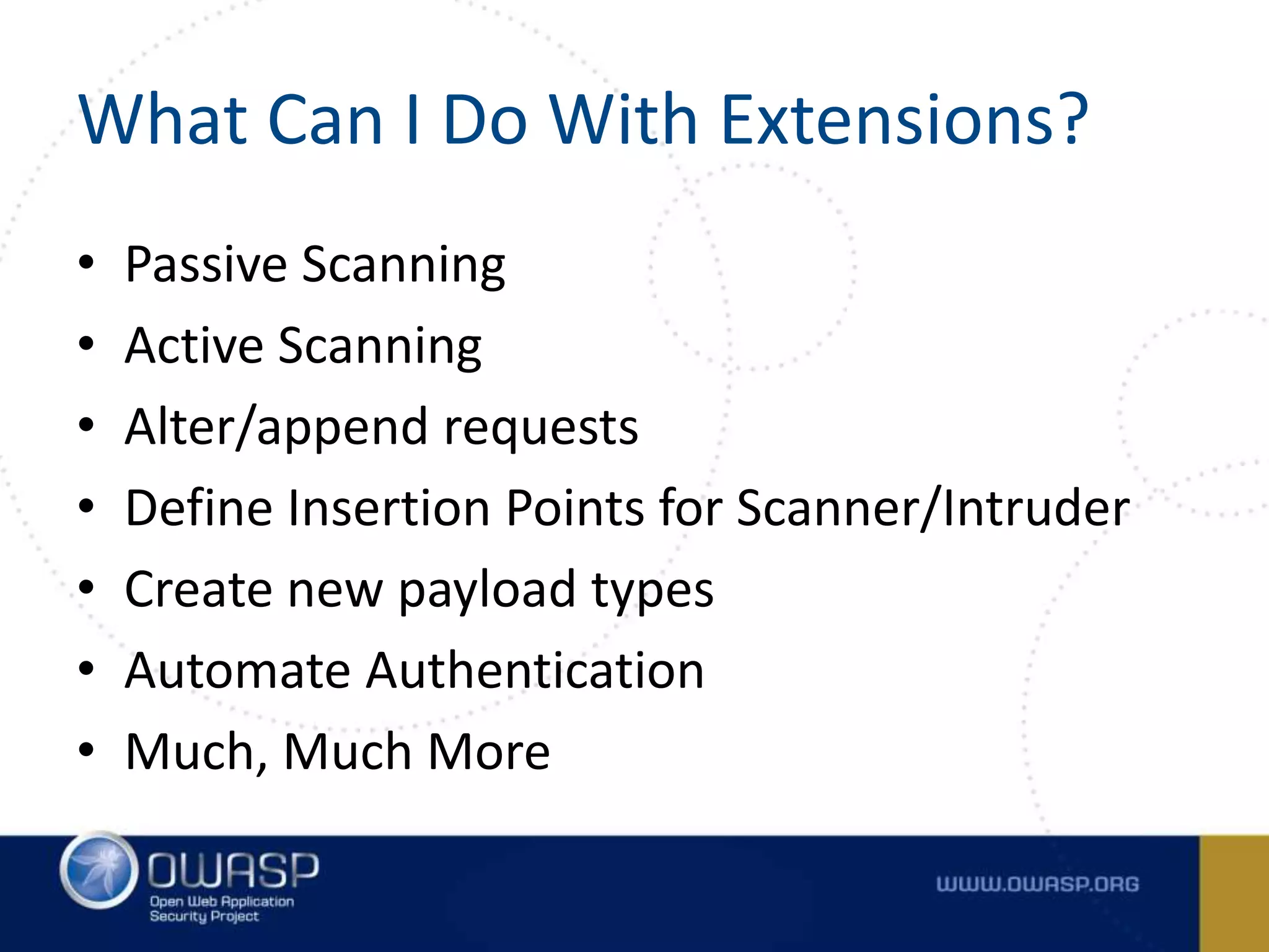What Can I Do With Extensions?
• Passive Scanning
• Active Scanning
• Alter/append requests
• Define Insertion Points for Scanner/Intruder
• Create new payload types
• Automate Authentication
• Much, Much More
 