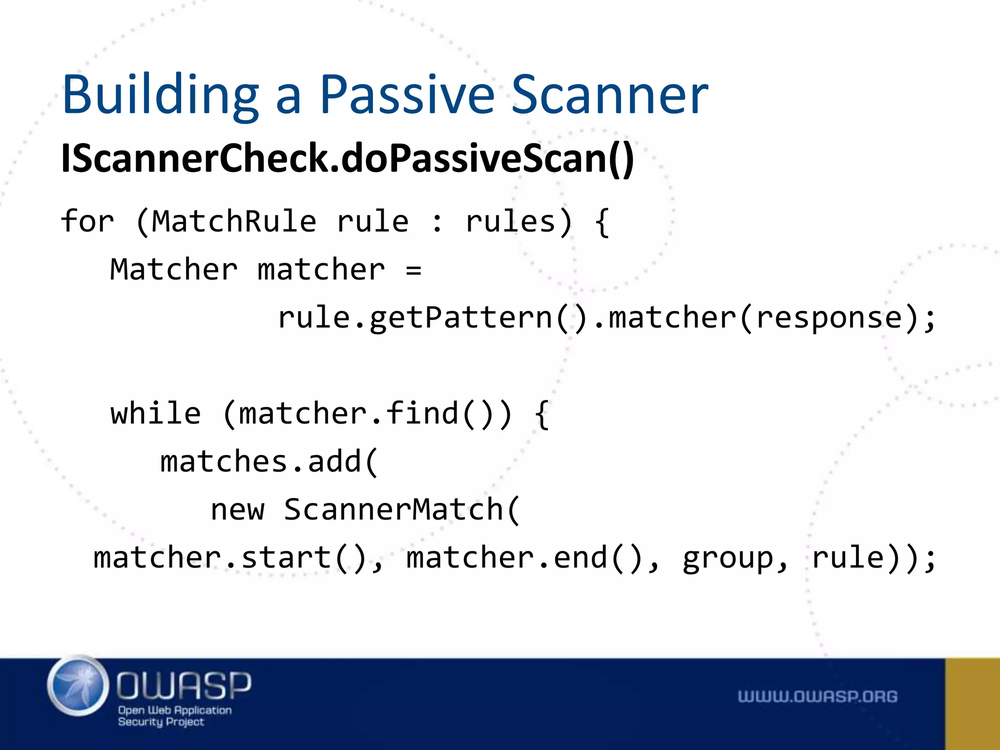 IScannerCheck.doPassiveScan()
for (MatchRule rule : rules) {
Matcher matcher =
rule.getPattern().matcher(response);
while (matcher.find()) {
matches.add(
new ScannerMatch(
matcher.start(), matcher.end(), group, rule));
Building a Passive Scanner
 