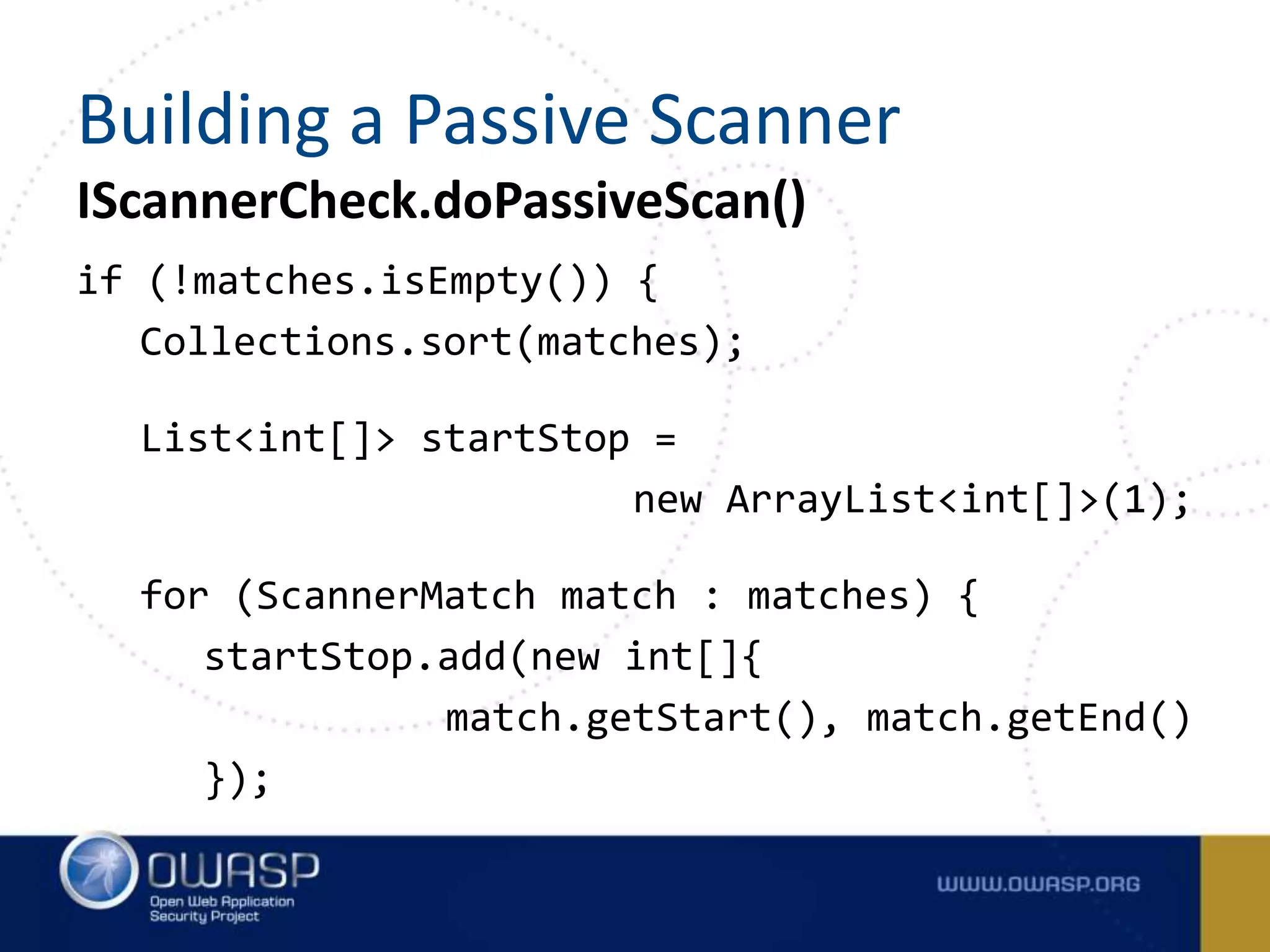 IScannerCheck.doPassiveScan()
if (!matches.isEmpty()) {
Collections.sort(matches);
List<int[]> startStop =
new ArrayList<int[]>(1);
for (ScannerMatch match : matches) {
startStop.add(new int[]{
match.getStart(), match.getEnd()
});
Building a Passive Scanner
 