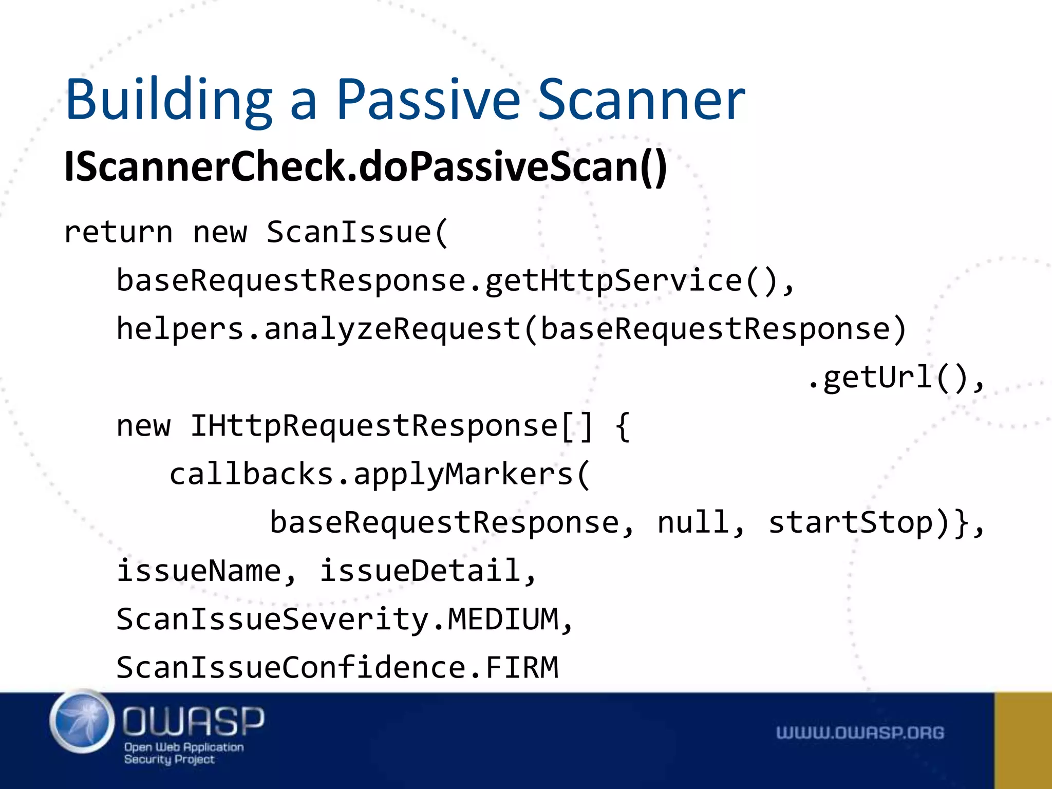 IScannerCheck.doPassiveScan()
return new ScanIssue(
baseRequestResponse.getHttpService(),
helpers.analyzeRequest(baseRequestResponse)
.getUrl(),
new IHttpRequestResponse[] {
callbacks.applyMarkers(
baseRequestResponse, null, startStop)},
issueName, issueDetail,
ScanIssueSeverity.MEDIUM,
ScanIssueConfidence.FIRM
Building a Passive Scanner
 