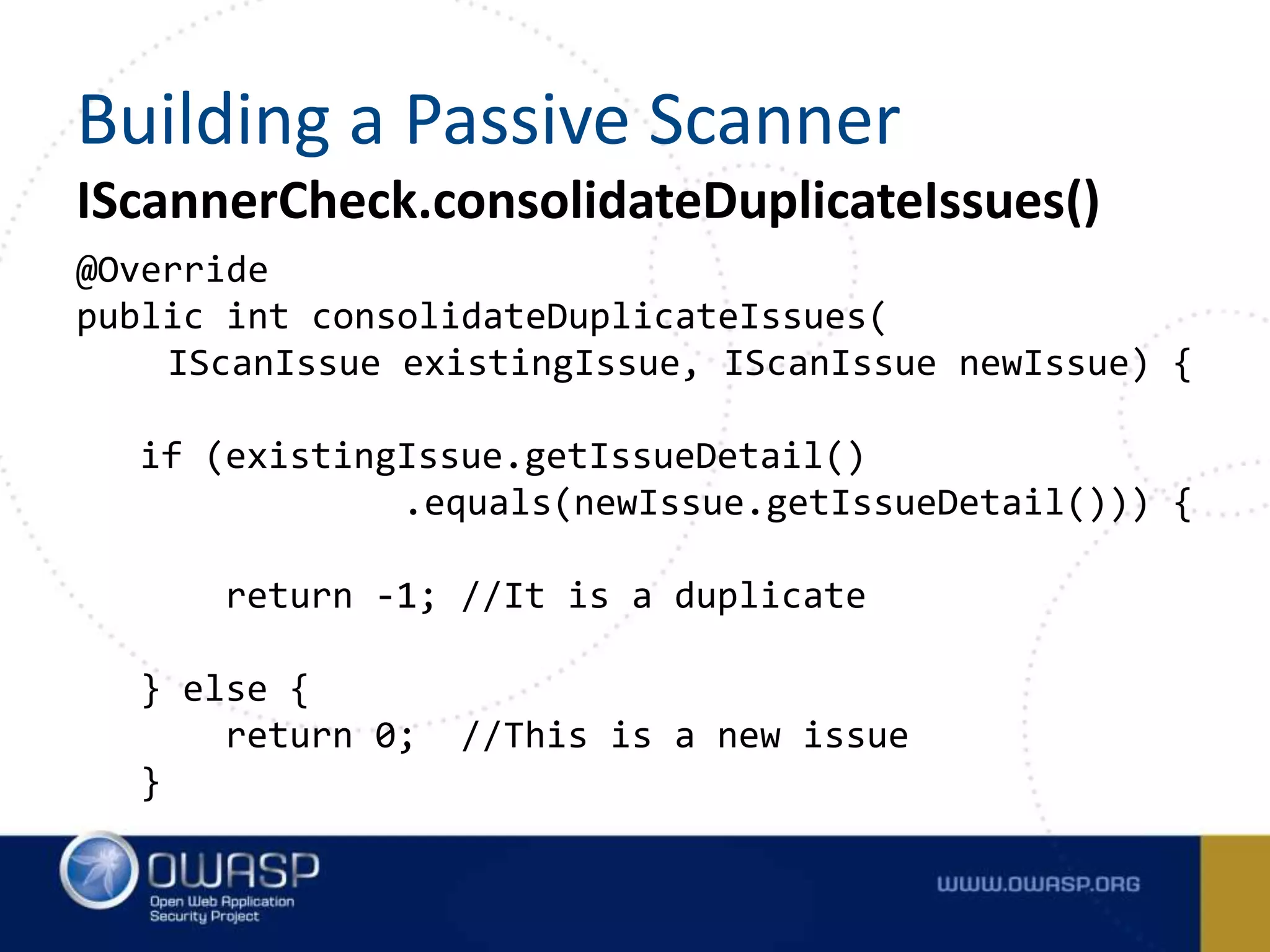 IScannerCheck.consolidateDuplicateIssues()
@Override
public int consolidateDuplicateIssues(
IScanIssue existingIssue, IScanIssue newIssue) {
if (existingIssue.getIssueDetail()
.equals(newIssue.getIssueDetail())) {
return -1; //It is a duplicate
} else {
return 0; //This is a new issue
}
Building a Passive Scanner
 