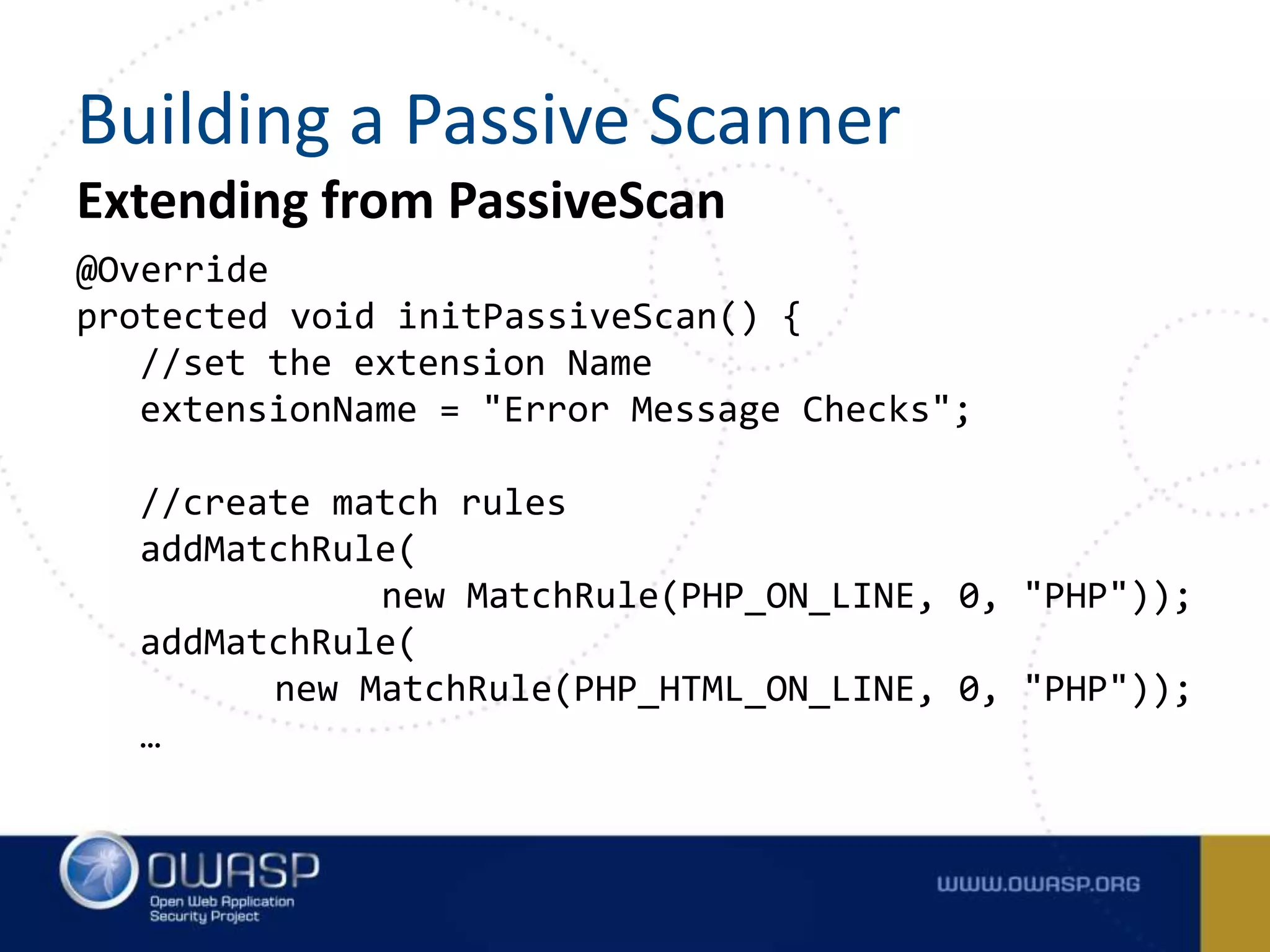 Extending from PassiveScan
@Override
protected void initPassiveScan() {
//set the extension Name
extensionName = "Error Message Checks";
//create match rules
addMatchRule(
new MatchRule(PHP_ON_LINE, 0, "PHP"));
addMatchRule(
new MatchRule(PHP_HTML_ON_LINE, 0, "PHP"));
…
Building a Passive Scanner
 