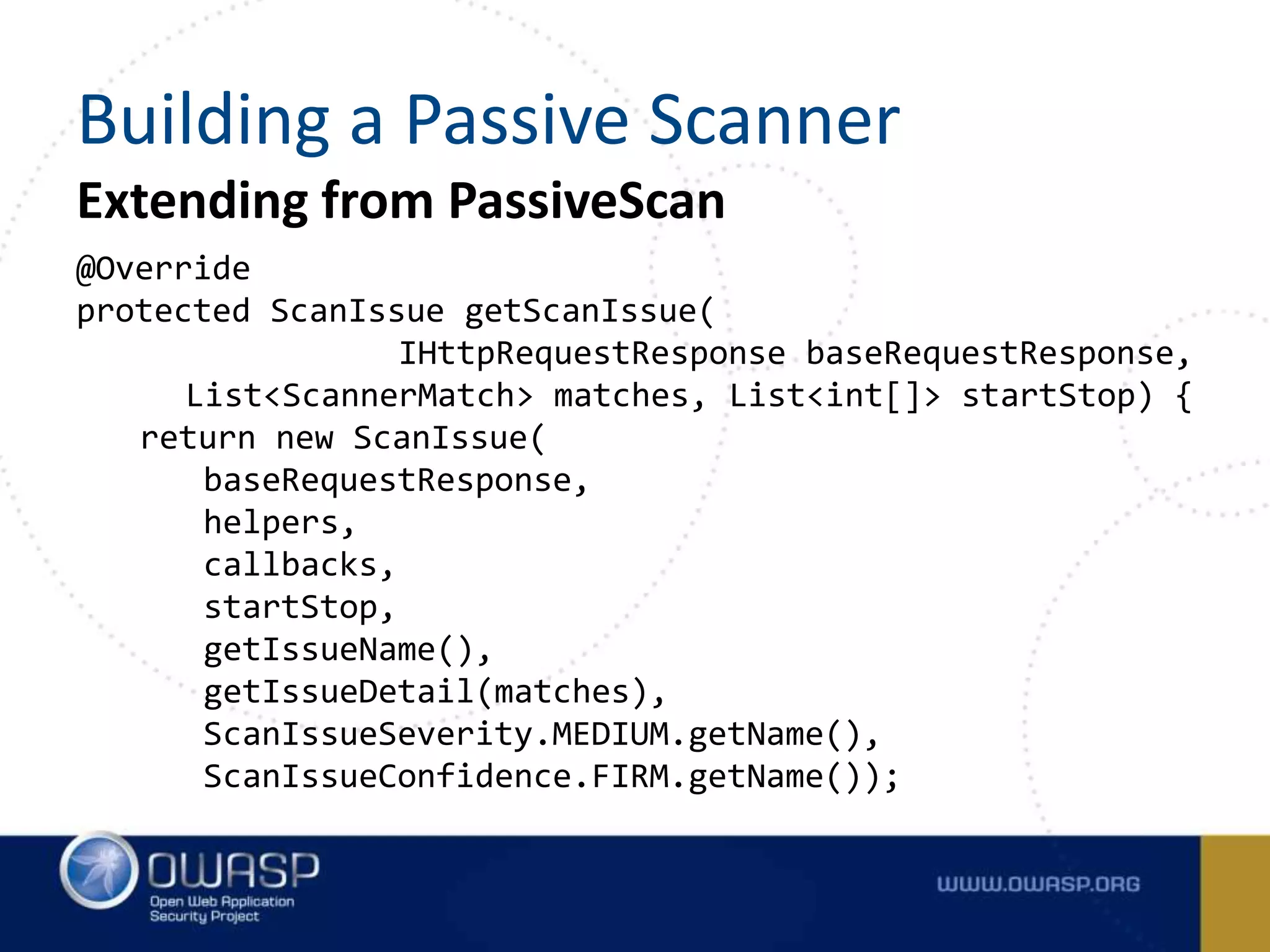 Extending from PassiveScan
@Override
protected ScanIssue getScanIssue(
IHttpRequestResponse baseRequestResponse,
List<ScannerMatch> matches, List<int[]> startStop) {
return new ScanIssue(
baseRequestResponse,
helpers,
callbacks,
startStop,
getIssueName(),
getIssueDetail(matches),
ScanIssueSeverity.MEDIUM.getName(),
ScanIssueConfidence.FIRM.getName());
Building a Passive Scanner
 
