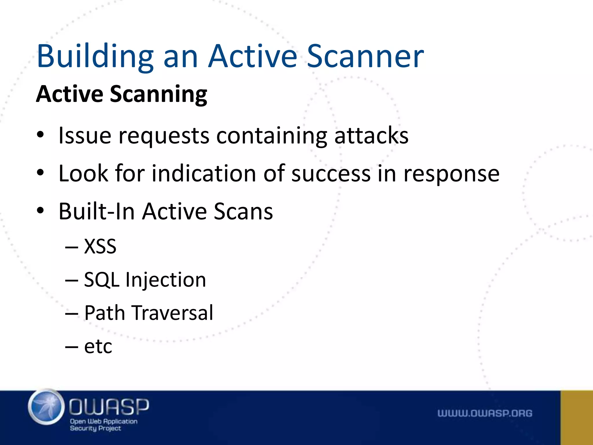 Active Scanning
• Issue requests containing attacks
• Look for indication of success in response
• Built-In Active Scans
– XSS
– SQL Injection
– Path Traversal
– etc
Building an Active Scanner
 