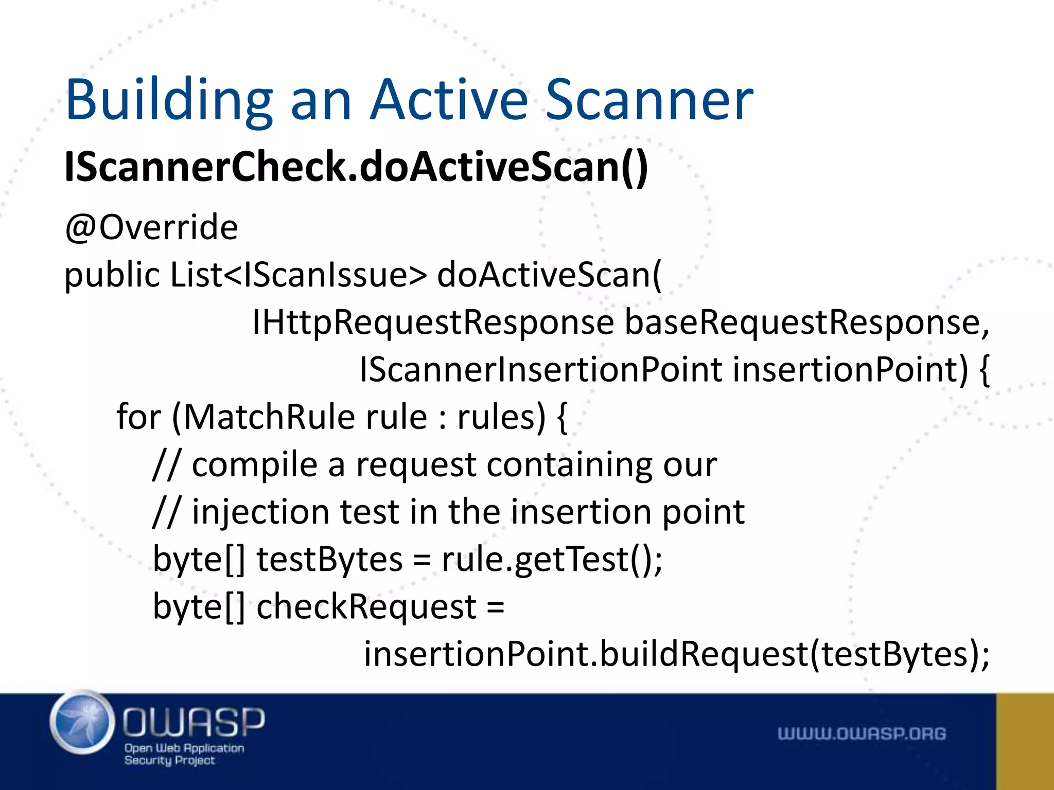 IScannerCheck.doActiveScan()
@Override
public List<IScanIssue> doActiveScan(
IHttpRequestResponse baseRequestResponse,
IScannerInsertionPoint insertionPoint) {
for (MatchRule rule : rules) {
// compile a request containing our
// injection test in the insertion point
byte[] testBytes = rule.getTest();
byte[] checkRequest =
insertionPoint.buildRequest(testBytes);
Building an Active Scanner
 