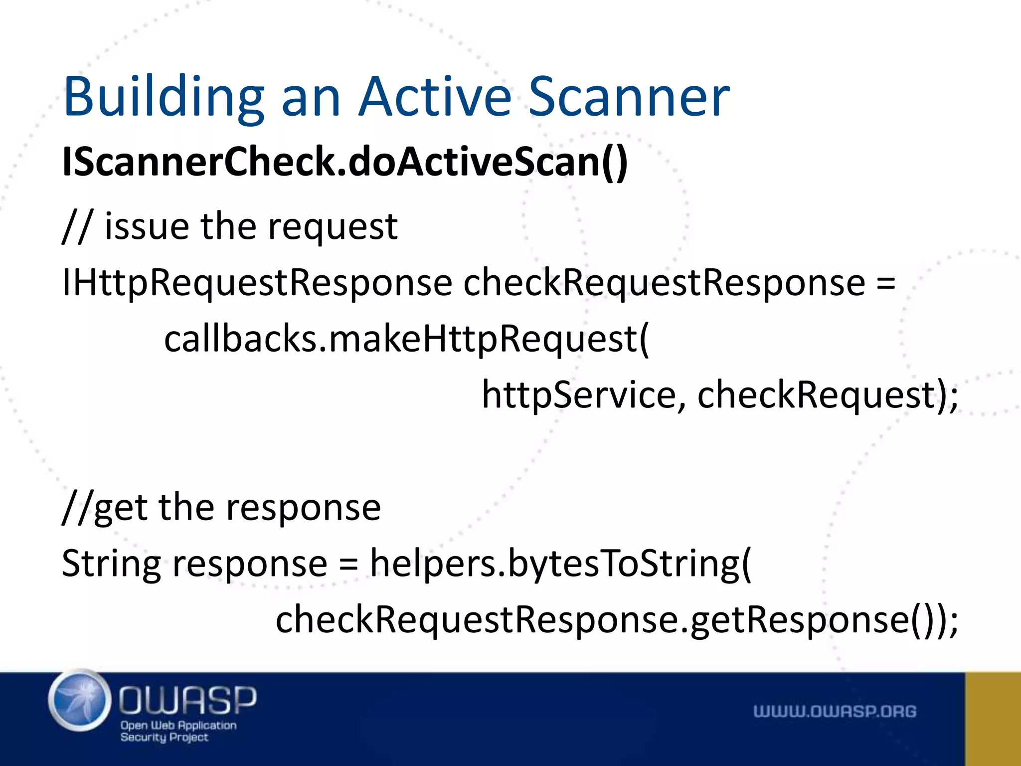 IScannerCheck.doActiveScan()
// issue the request
IHttpRequestResponse checkRequestResponse =
callbacks.makeHttpRequest(
httpService, checkRequest);
//get the response
String response = helpers.bytesToString(
checkRequestResponse.getResponse());
Building an Active Scanner
 