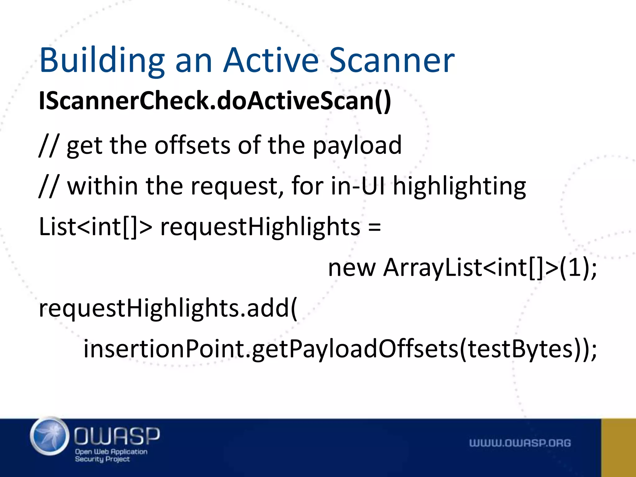IScannerCheck.doActiveScan()
// get the offsets of the payload
// within the request, for in-UI highlighting
List<int[]> requestHighlights =
new ArrayList<int[]>(1);
requestHighlights.add(
insertionPoint.getPayloadOffsets(testBytes));
Building an Active Scanner
 