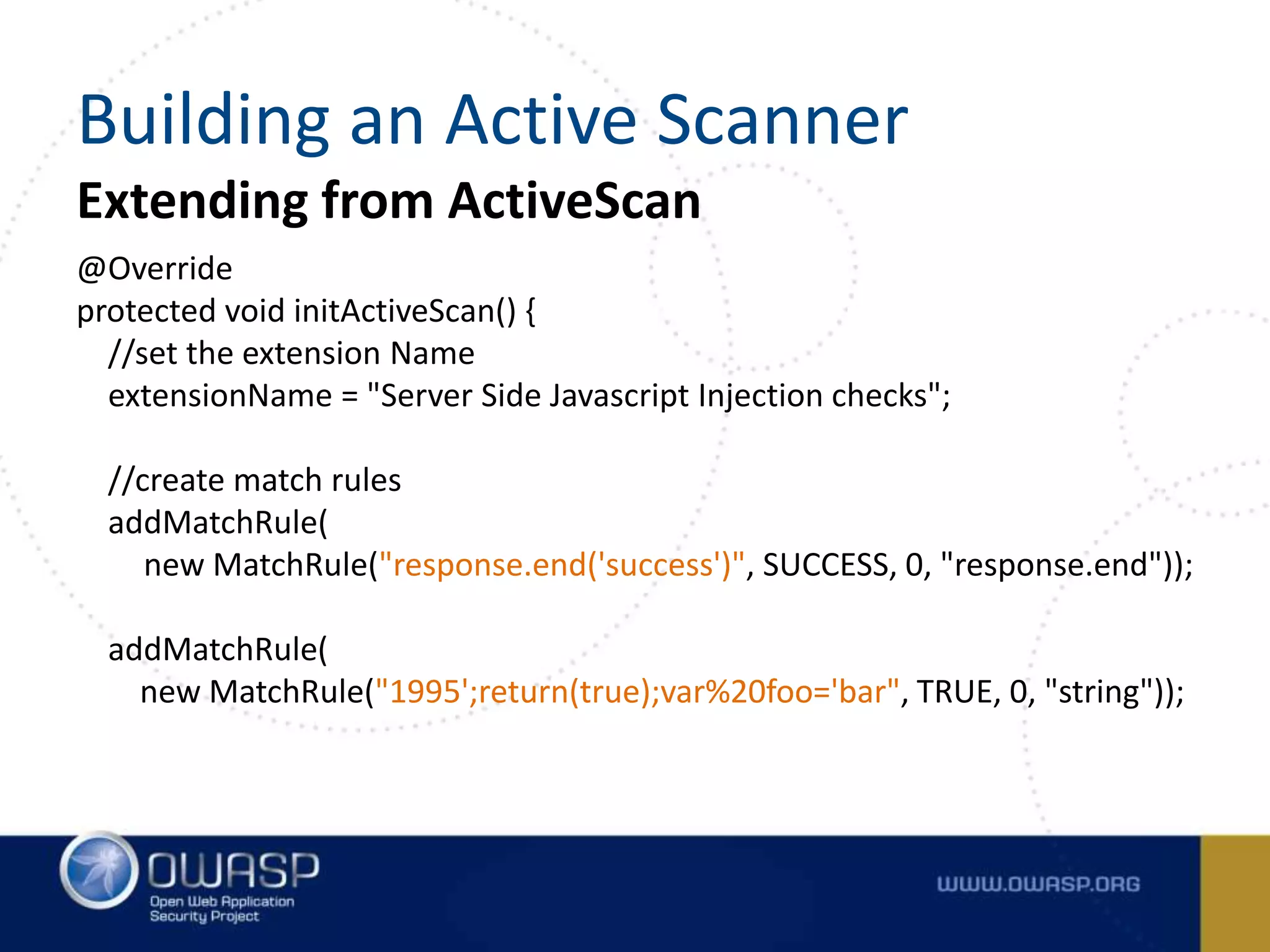 Extending from ActiveScan
@Override
protected void initActiveScan() {
//set the extension Name
extensionName = "Server Side Javascript Injection checks";
//create match rules
addMatchRule(
new MatchRule("response.end('success')", SUCCESS, 0, "response.end"));
addMatchRule(
new MatchRule("1995';return(true);var%20foo='bar", TRUE, 0, "string"));
Building an Active Scanner
 