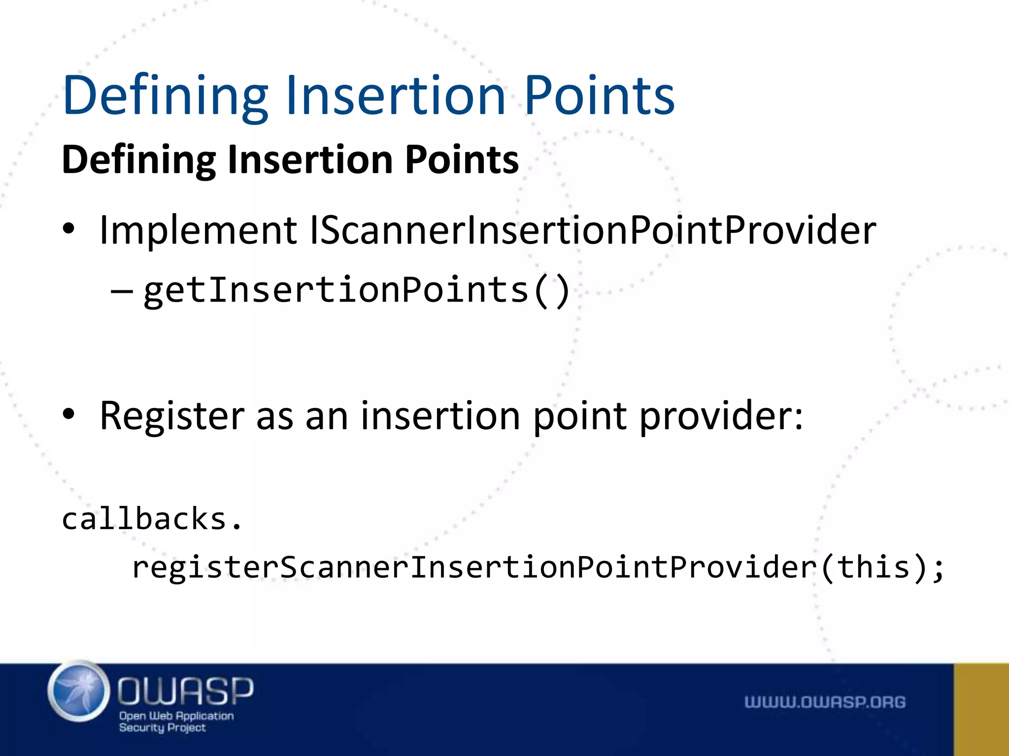 Defining Insertion Points
• Implement IScannerInsertionPointProvider
– getInsertionPoints()
• Register as an insertion point provider:
callbacks.
registerScannerInsertionPointProvider(this);
Defining Insertion Points
 