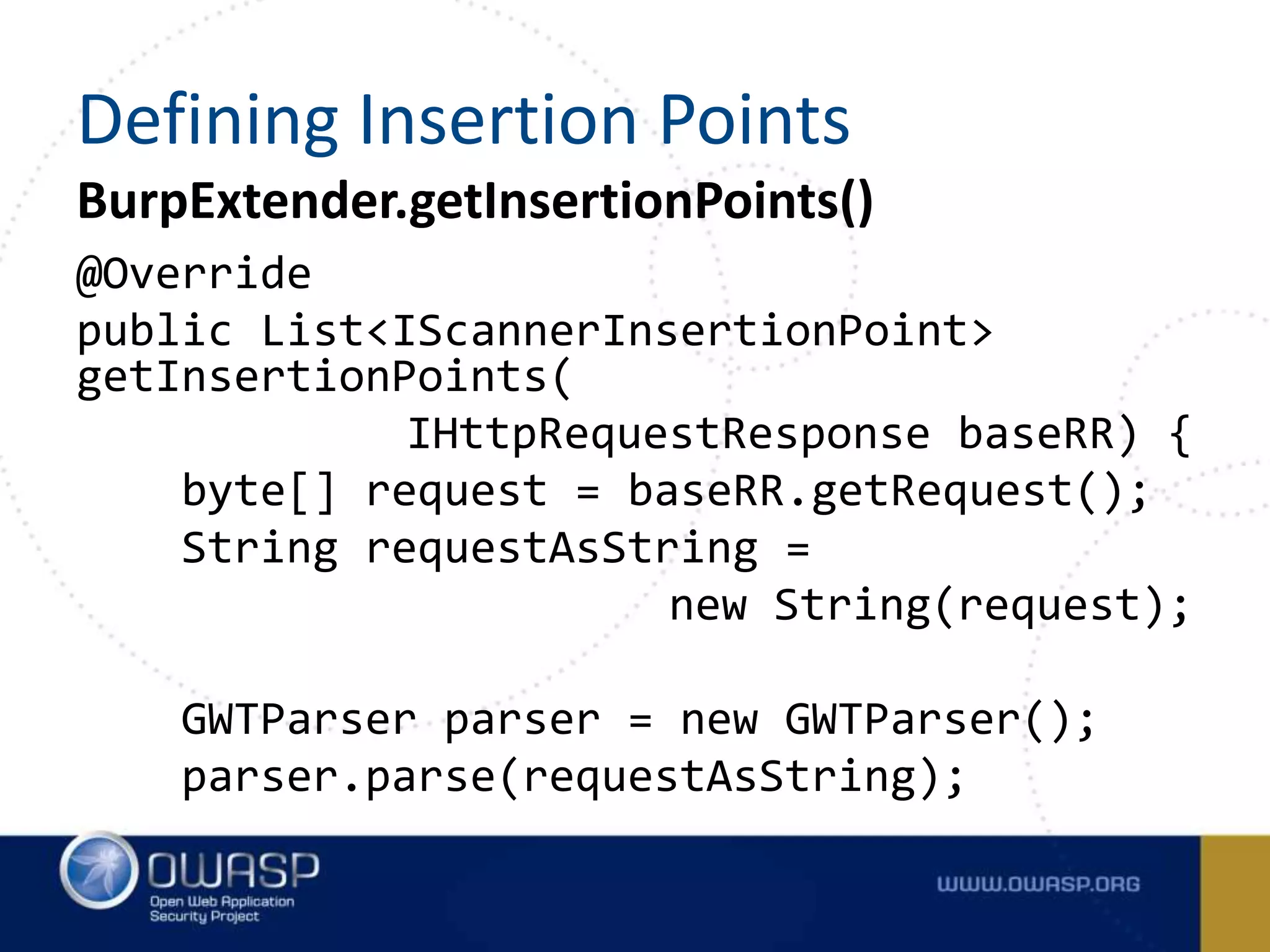 BurpExtender.getInsertionPoints()
@Override
public List<IScannerInsertionPoint>
getInsertionPoints(
IHttpRequestResponse baseRR) {
byte[] request = baseRR.getRequest();
String requestAsString =
new String(request);
GWTParser parser = new GWTParser();
parser.parse(requestAsString);
Defining Insertion Points
 