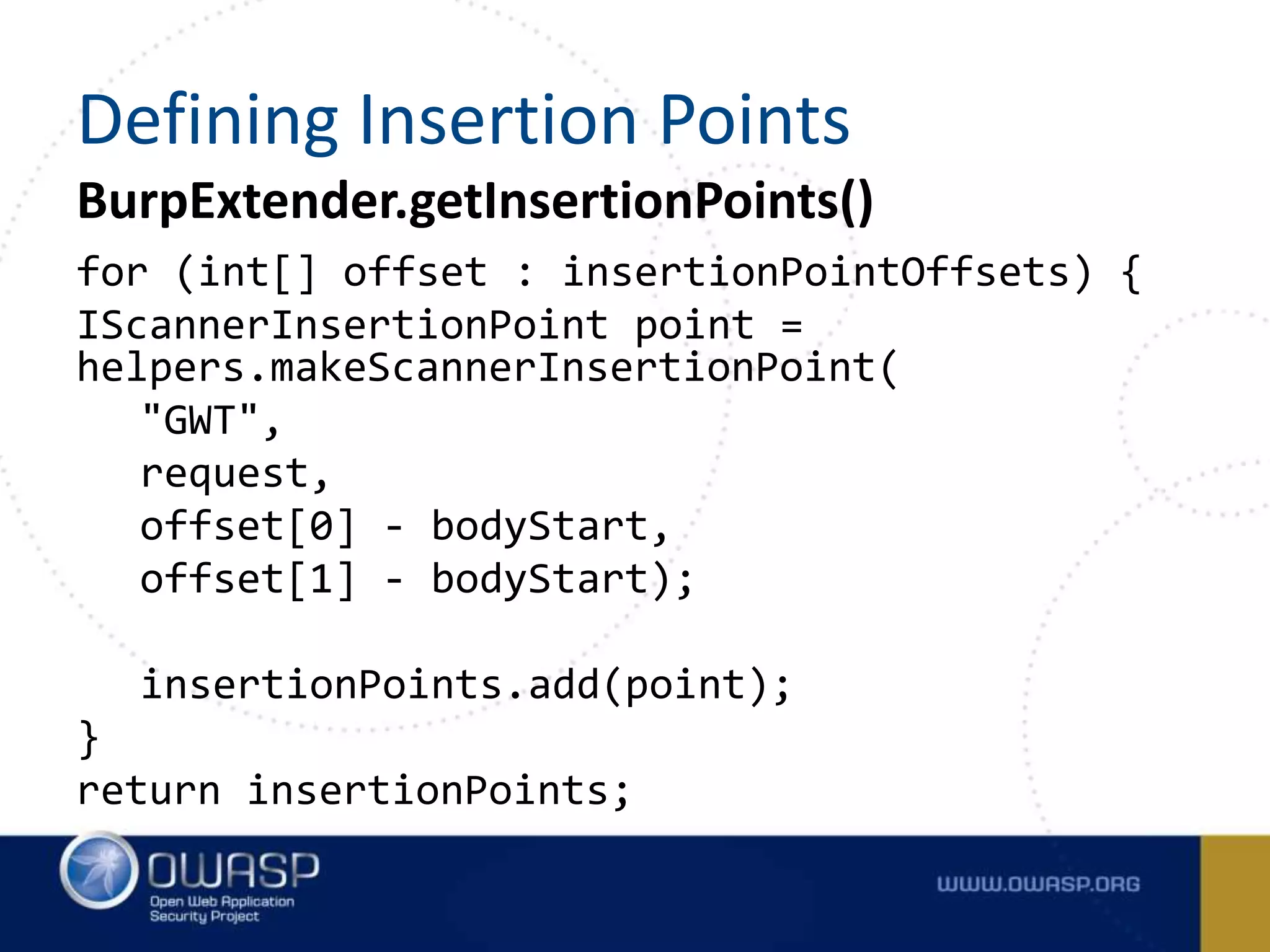 BurpExtender.getInsertionPoints()
for (int[] offset : insertionPointOffsets) {
IScannerInsertionPoint point =
helpers.makeScannerInsertionPoint(
"GWT",
request,
offset[0] - bodyStart,
offset[1] - bodyStart);
insertionPoints.add(point);
}
return insertionPoints;
Defining Insertion Points
 