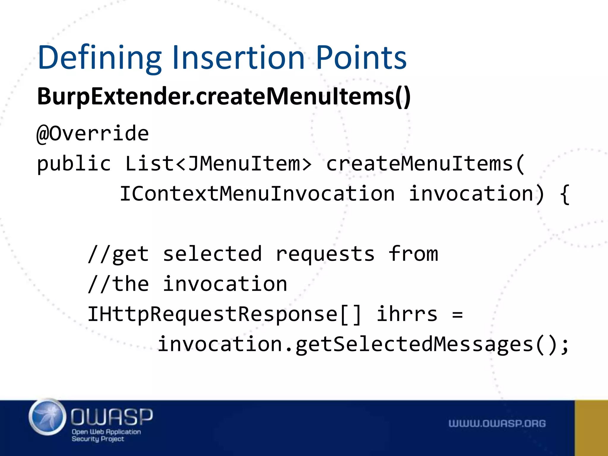 BurpExtender.createMenuItems()
@Override
public List<JMenuItem> createMenuItems(
IContextMenuInvocation invocation) {
//get selected requests from
//the invocation
IHttpRequestResponse[] ihrrs =
invocation.getSelectedMessages();
Defining Insertion Points
 