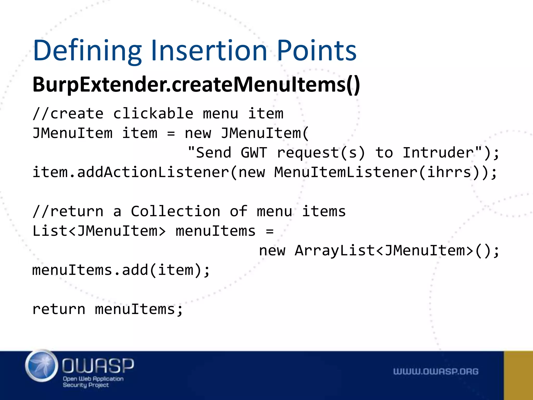 BurpExtender.createMenuItems()
//create clickable menu item
JMenuItem item = new JMenuItem(
"Send GWT request(s) to Intruder");
item.addActionListener(new MenuItemListener(ihrrs));
//return a Collection of menu items
List<JMenuItem> menuItems =
new ArrayList<JMenuItem>();
menuItems.add(item);
return menuItems;
Defining Insertion Points
 