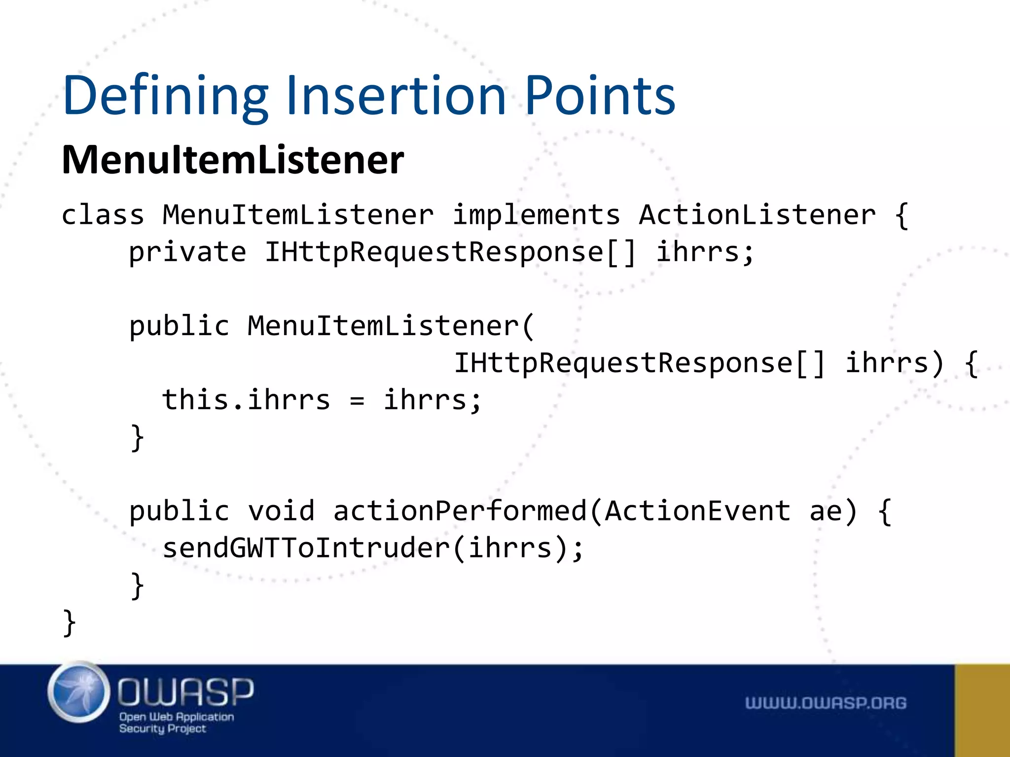 MenuItemListener
class MenuItemListener implements ActionListener {
private IHttpRequestResponse[] ihrrs;
public MenuItemListener(
IHttpRequestResponse[] ihrrs) {
this.ihrrs = ihrrs;
}
public void actionPerformed(ActionEvent ae) {
sendGWTToIntruder(ihrrs);
}
}
Defining Insertion Points
 