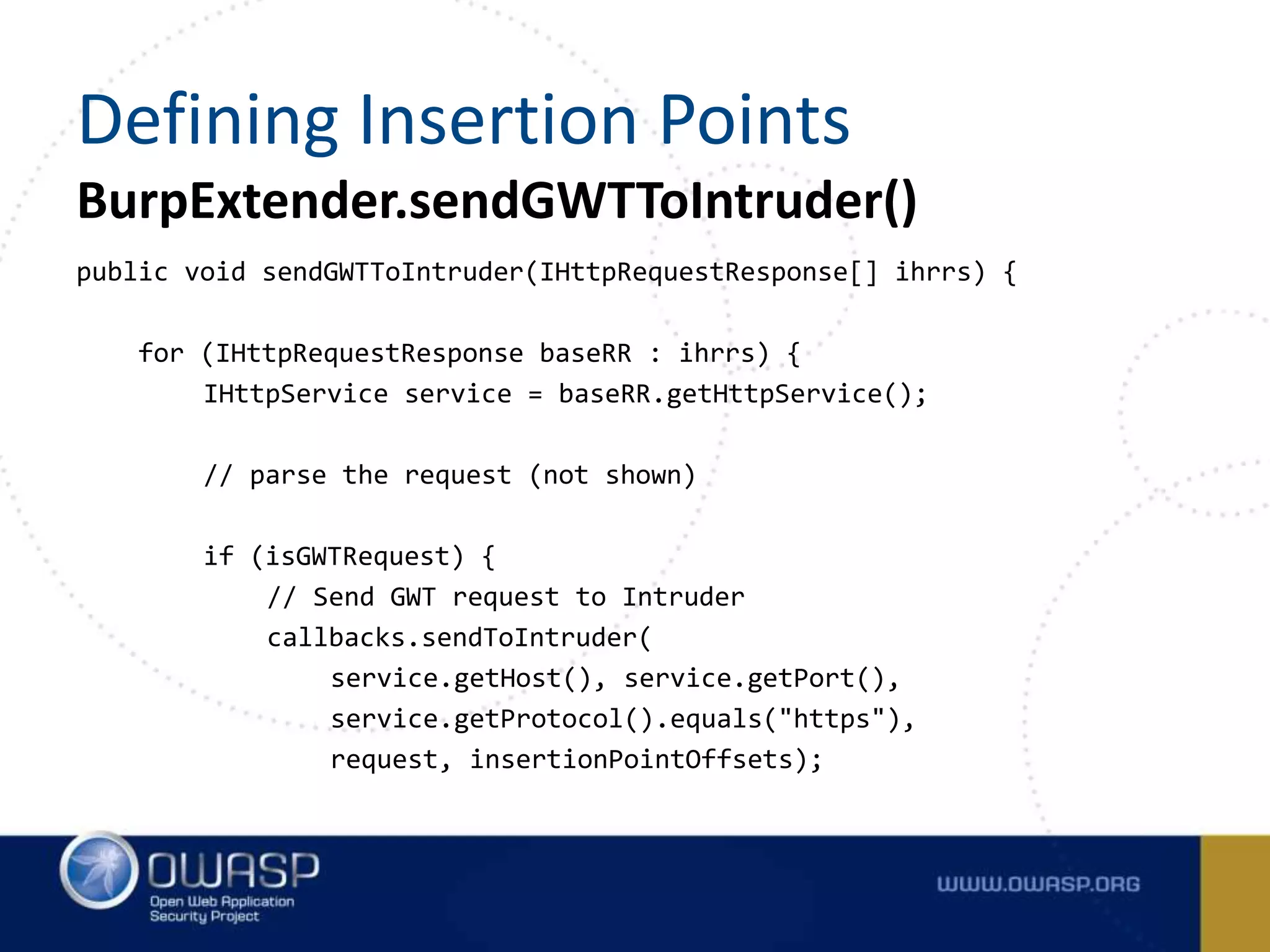 BurpExtender.sendGWTToIntruder()
public void sendGWTToIntruder(IHttpRequestResponse[] ihrrs) {
for (IHttpRequestResponse baseRR : ihrrs) {
IHttpService service = baseRR.getHttpService();
// parse the request (not shown)
if (isGWTRequest) {
// Send GWT request to Intruder
callbacks.sendToIntruder(
service.getHost(), service.getPort(),
service.getProtocol().equals("https"),
request, insertionPointOffsets);
Defining Insertion Points
 