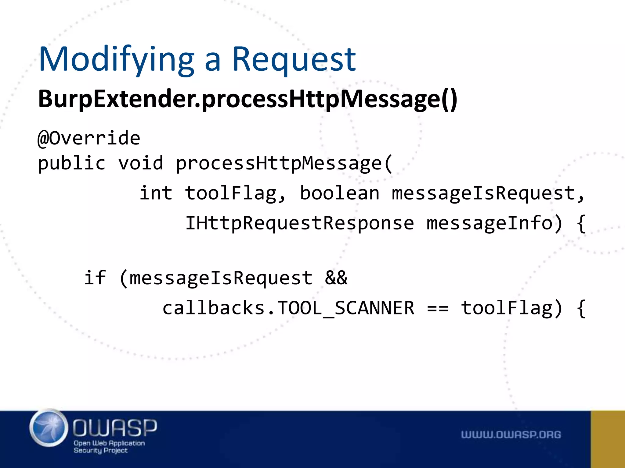 @Override
public void processHttpMessage(
int toolFlag, boolean messageIsRequest,
IHttpRequestResponse messageInfo) {
if (messageIsRequest &&
callbacks.TOOL_SCANNER == toolFlag) {
BurpExtender.processHttpMessage()
Modifying a Request
 