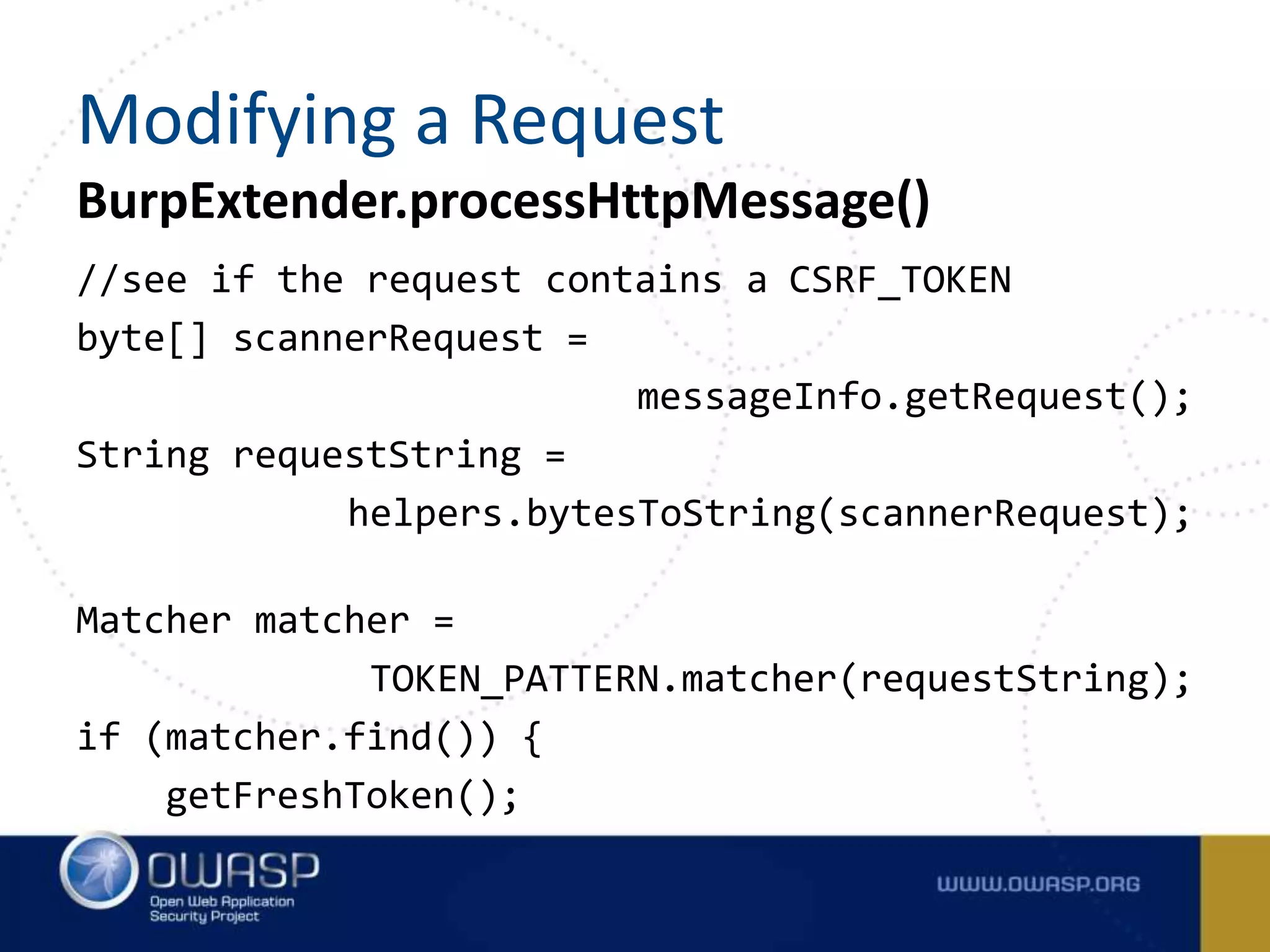 //see if the request contains a CSRF_TOKEN
byte[] scannerRequest =
messageInfo.getRequest();
String requestString =
helpers.bytesToString(scannerRequest);
Matcher matcher =
TOKEN_PATTERN.matcher(requestString);
if (matcher.find()) {
getFreshToken();
BurpExtender.processHttpMessage()
Modifying a Request
 