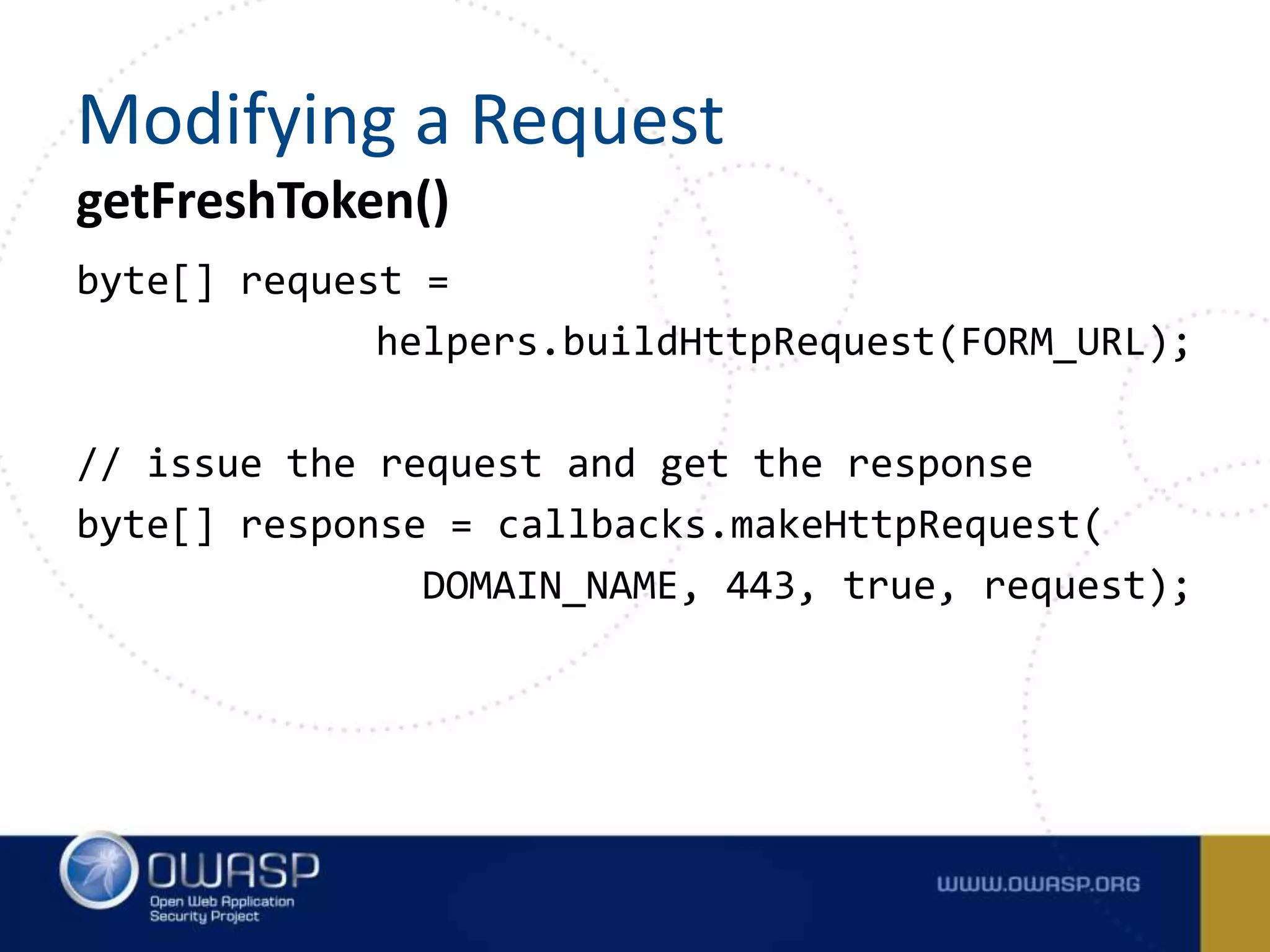 byte[] request =
helpers.buildHttpRequest(FORM_URL);
// issue the request and get the response
byte[] response = callbacks.makeHttpRequest(
DOMAIN_NAME, 443, true, request);
getFreshToken()
Modifying a Request
 