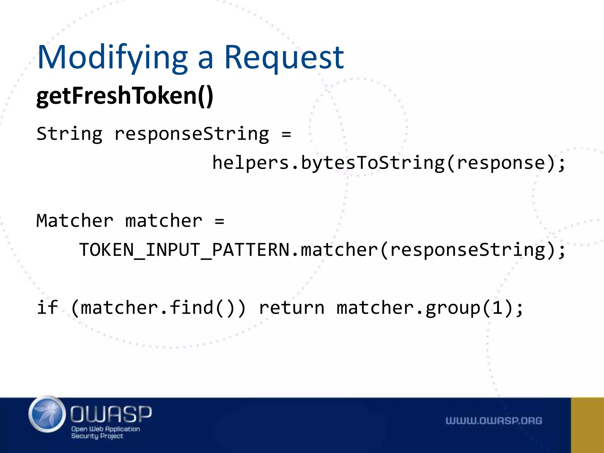 String responseString =
helpers.bytesToString(response);
Matcher matcher =
TOKEN_INPUT_PATTERN.matcher(responseString);
if (matcher.find()) return matcher.group(1);
getFreshToken()
Modifying a Request
 