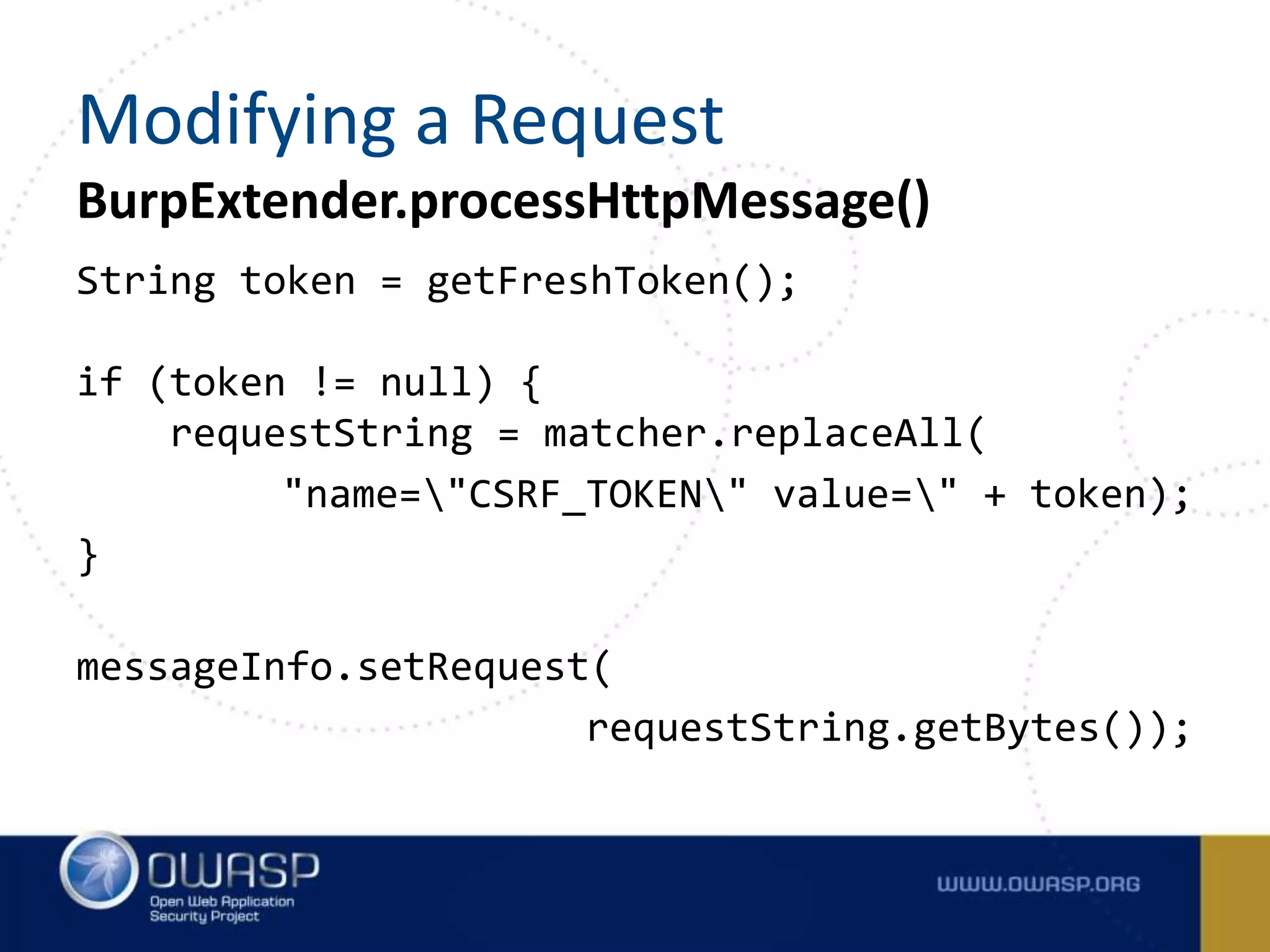 String token = getFreshToken();
if (token != null) {
requestString = matcher.replaceAll(
"name="CSRF_TOKEN" value=" + token);
}
messageInfo.setRequest(
requestString.getBytes());
BurpExtender.processHttpMessage()
Modifying a Request
 