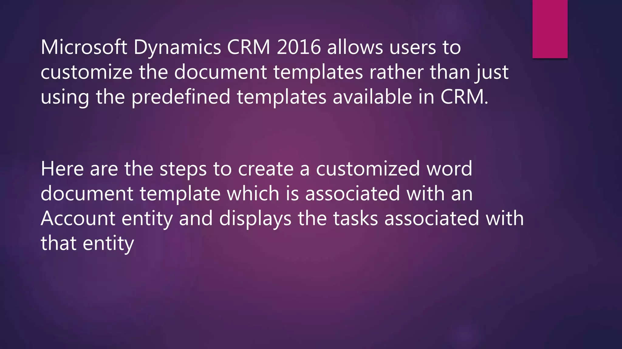 Microsoft Dynamics CRM 2016 allows users to
customize the document templates rather than just
using the predefined templates available in CRM.
Here are the steps to create a customized word
document template which is associated with an
Account entity and displays the tasks associated with
that entity
 