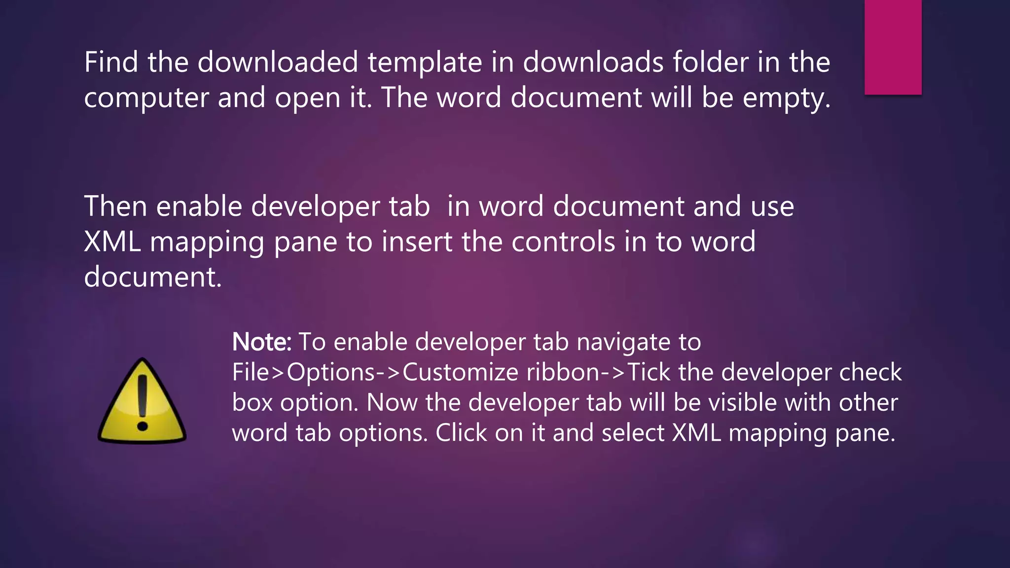 Find the downloaded template in downloads folder in the
computer and open it. The word document will be empty.
Then enable developer tab in word document and use
XML mapping pane to insert the controls in to word
document.
Note: To enable developer tab navigate to
File>Options->Customize ribbon->Tick the developer check
box option. Now the developer tab will be visible with other
word tab options. Click on it and select XML mapping pane.
 