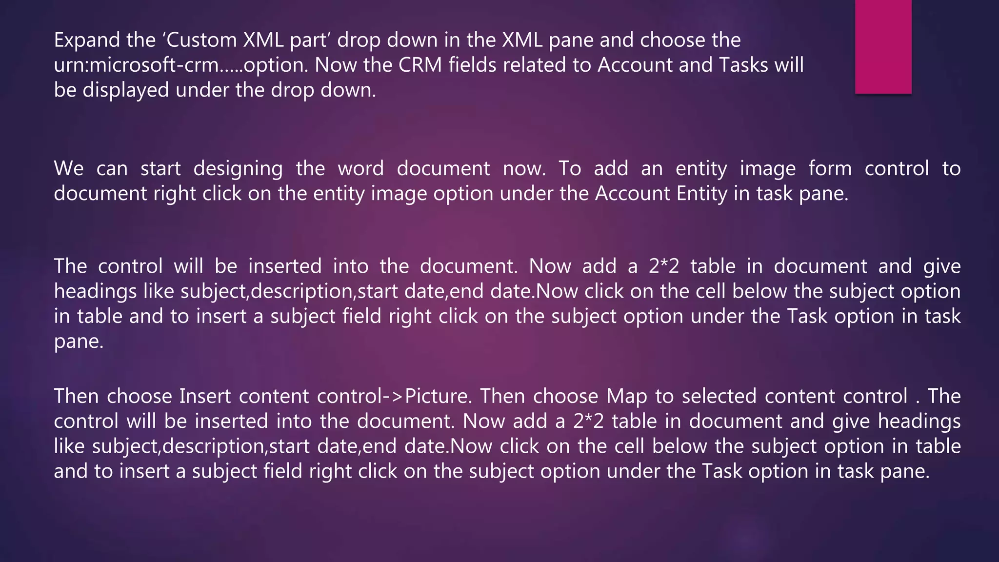 We can start designing the word document now. To add an entity image form control to
document right click on the entity image option under the Account Entity in task pane.
Expand the ‘Custom XML part’ drop down in the XML pane and choose the
urn:microsoft-crm…..option. Now the CRM fields related to Account and Tasks will
be displayed under the drop down.
The control will be inserted into the document. Now add a 2*2 table in document and give
headings like subject,description,start date,end date.Now click on the cell below the subject option
in table and to insert a subject field right click on the subject option under the Task option in task
pane.
Then choose Insert content control->Picture. Then choose Map to selected content control . The
control will be inserted into the document. Now add a 2*2 table in document and give headings
like subject,description,start date,end date.Now click on the cell below the subject option in table
and to insert a subject field right click on the subject option under the Task option in task pane.
 