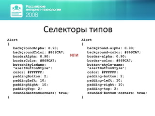 Селекторы типов Alert { backgroundAlpha: 0.90; backgroundColor: #869CA7; borderAlpha: 0.90; borderColor: #869CA7; buttonStyleName: "alertButtonStyle"; color: #FFFFFF; paddingBottom: 2; paddingLeft: 10; paddingRight: 10; paddingTop: 2; roundedBottomCorners: true; } Alert { background -a lpha: 0.90; background -c olor: #869CA7; border -a lpha: 0.90; border -c olor: #869CA7; button -s tyle -n ame: "alertButtonStyle"; color: #FFFFFF; padding -b ottom: 2; padding -l eft: 10; padding -r ight: 10; padding -t op: 2; rounded -b ottom -c orners: true; } ИЛИ 
