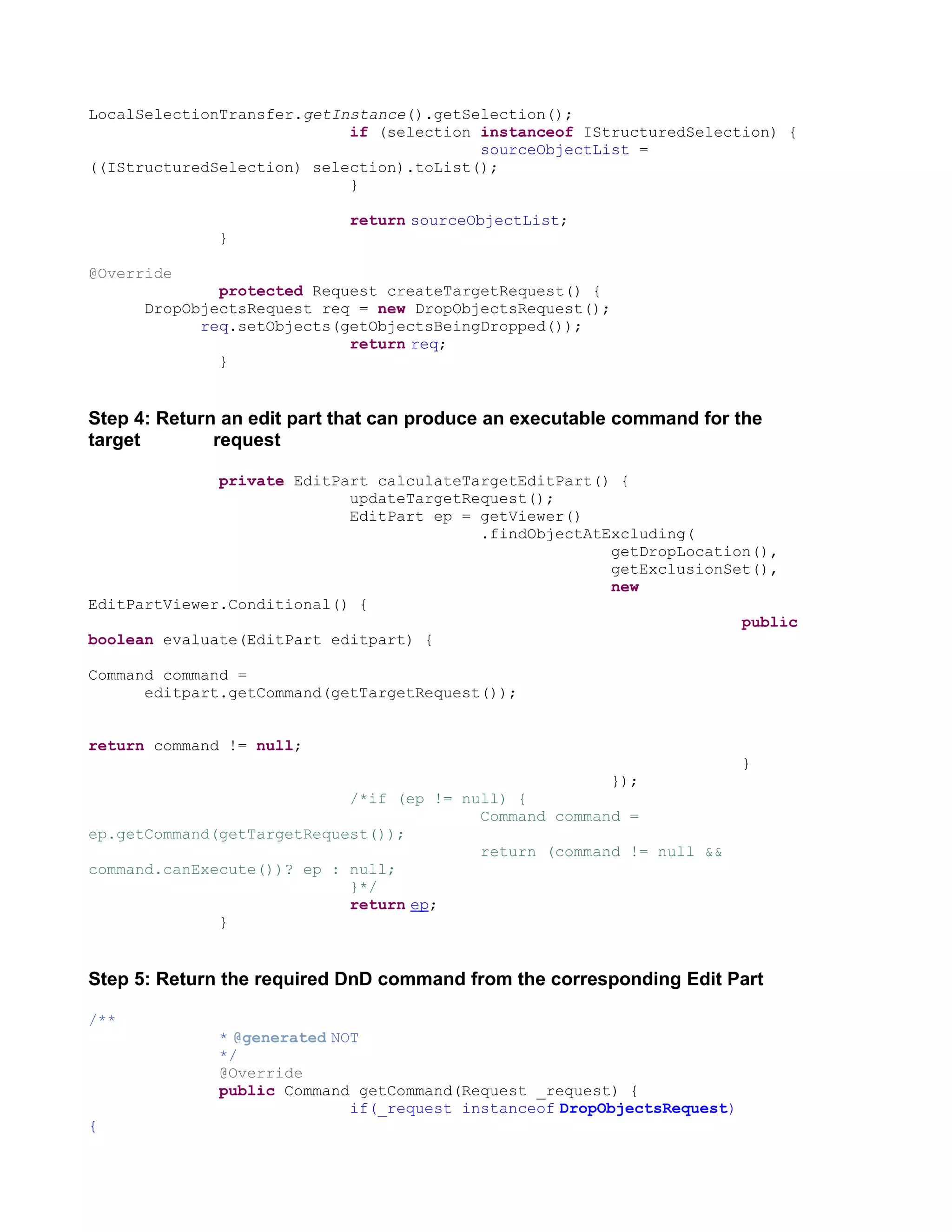 LocalSelectionTransfer.getInstance().getSelection();
                            if (selection instanceof IStructuredSelection) {
                                          sourceObjectList =
((IStructuredSelection) selection).toList();
                            }

                            return sourceObjectList;
              }

@Override
              protected Request createTargetRequest() {
      DropObjectsRequest req = new DropObjectsRequest();
            req.setObjects(getObjectsBeingDropped());
                            return req;
              }


Step 4: Return an edit part that can produce an executable command for the
target        request

              private EditPart calculateTargetEditPart() {
                            updateTargetRequest();
                            EditPart ep = getViewer()
                                          .findObjectAtExcluding(
                                                        getDropLocation(),
                                                        getExclusionSet(),
                                                        new
EditPartViewer.Conditional() {
                                                                      public
boolean evaluate(EditPart editpart) {

Command command =
      editpart.getCommand(getTargetRequest());


return command != null;
                                                                          }
                                                         });
                            /*if (ep != null) {
                                          Command command =
ep.getCommand(getTargetRequest());
                                          return (command != null &&
command.canExecute())? ep : null;
                            }*/
                            return ep;
              }


Step 5: Return the required DnD command from the corresponding Edit Part

/**
              * @generated NOT
              */
              @Override
              public Command getCommand(Request _request) {
                             if(_request instanceof DropObjectsRequest)
{
 