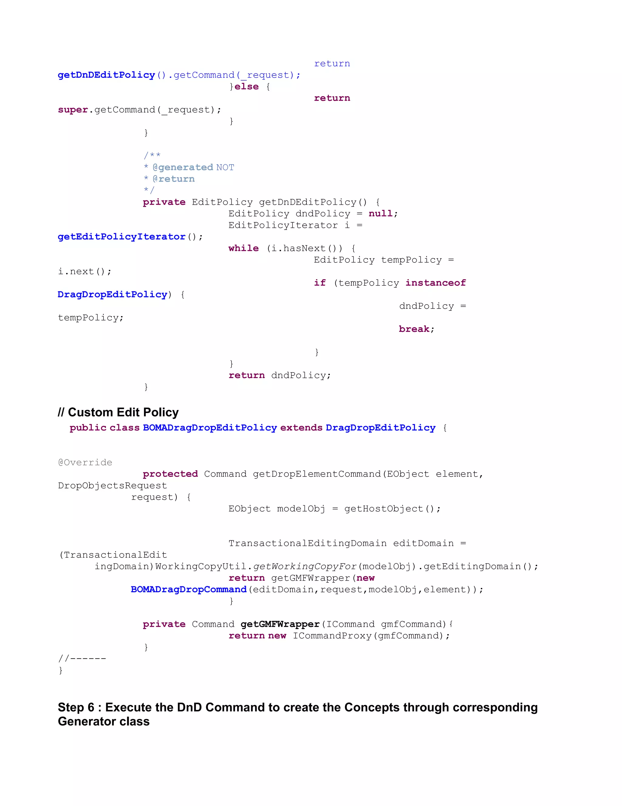 return
getDnDEditPolicy().getCommand(_request);
                            }else {
                                            return
super.getCommand(_request);
                              }
              }

              /**
              * @generated NOT
              * @return
              */
              private EditPolicy getDnDEditPolicy() {
                             EditPolicy dndPolicy = null;
                             EditPolicyIterator i =
getEditPolicyIterator();
                             while (i.hasNext()) {
                                           EditPolicy tempPolicy =
i.next();
                                           if (tempPolicy instanceof
DragDropEditPolicy) {
                                                          dndPolicy =
tempPolicy;
                                                          break;

                                            }
                              }
                              return dndPolicy;
              }

// Custom Edit Policy
  public class BOMADragDropEditPolicy extends DragDropEditPolicy {


@Override
              protected Command getDropElementCommand(EObject element,
DropObjectsRequest
            request) {
                            EObject modelObj = getHostObject();


                            TransactionalEditingDomain editDomain =
(TransactionalEdit
      ingDomain)WorkingCopyUtil.getWorkingCopyFor(modelObj).getEditingDomain();
                            return getGMFWrapper(new
            BOMADragDropCommand(editDomain,request,modelObj,element));
                            }

              private Command getGMFWrapper(ICommand gmfCommand){
                            return new ICommandProxy(gmfCommand);
              }
//------
}


Step 6 : Execute the DnD Command to create the Concepts through corresponding
Generator class
 