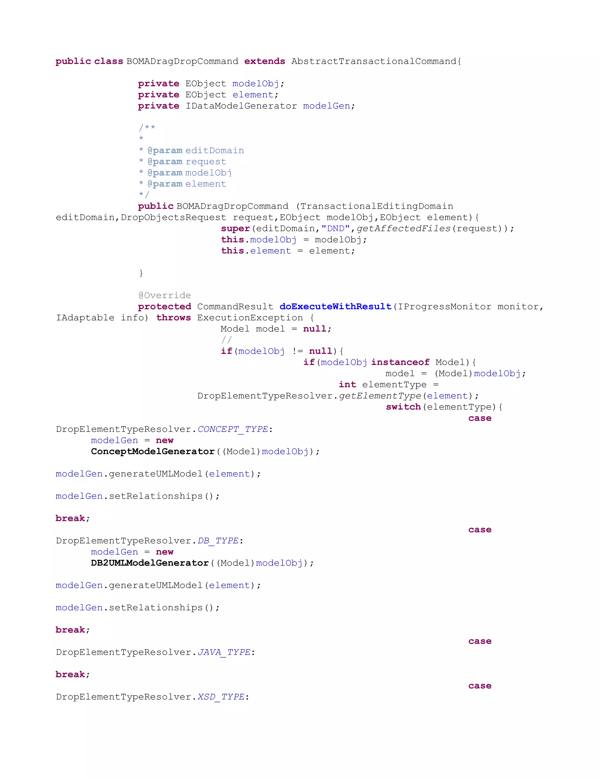 public class BOMADragDropCommand extends AbstractTransactionalCommand{

              private EObject modelObj;
              private EObject element;
              private IDataModelGenerator modelGen;

              /**
              *
              * @param editDomain
              * @param request
              * @param modelObj
              * @param element
              */
              public BOMADragDropCommand (TransactionalEditingDomain
editDomain,DropObjectsRequest request,EObject modelObj,EObject element){
                             super(editDomain,"DND",getAffectedFiles(request));
                             this.modelObj = modelObj;
                             this.element = element;

              }

              @Override
              protected CommandResult doExecuteWithResult(IProgressMonitor monitor,
IAdaptable info) throws ExecutionException {
                            Model model = null;
                            //
                            if(modelObj != null){
                                          if(modelObj instanceof Model){
                                                         model = (Model)modelObj;
                                                int elementType =
                        DropElementTypeResolver.getElementType(element);
                                                         switch(elementType){
                                                                       case
DropElementTypeResolver.CONCEPT_TYPE:
      modelGen = new
      ConceptModelGenerator((Model)modelObj);

modelGen.generateUMLModel(element);

modelGen.setRelationships();

break;
                                                                         case
DropElementTypeResolver.DB_TYPE:
      modelGen = new
      DB2UMLModelGenerator((Model)modelObj);

modelGen.generateUMLModel(element);

modelGen.setRelationships();

break;
                                                                         case
DropElementTypeResolver.JAVA_TYPE:

break;
                                                                         case
DropElementTypeResolver.XSD_TYPE:
 