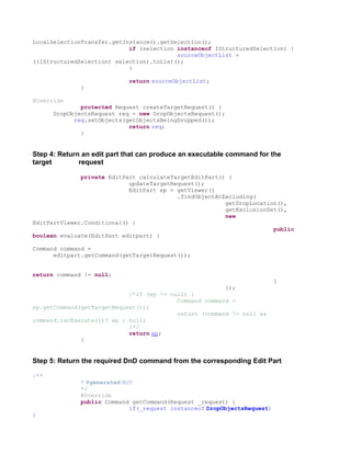 LocalSelectionTransfer.getInstance().getSelection();
                            if (selection instanceof IStructuredSelection) {
                                          sourceObjectList =
((IStructuredSelection) selection).toList();
                            }

                            return sourceObjectList;
              }

@Override
              protected Request createTargetRequest() {
      DropObjectsRequest req = new DropObjectsRequest();
            req.setObjects(getObjectsBeingDropped());
                            return req;
              }


Step 4: Return an edit part that can produce an executable command for the
target        request

              private EditPart calculateTargetEditPart() {
                            updateTargetRequest();
                            EditPart ep = getViewer()
                                          .findObjectAtExcluding(
                                                        getDropLocation(),
                                                        getExclusionSet(),
                                                        new
EditPartViewer.Conditional() {
                                                                      public
boolean evaluate(EditPart editpart) {

Command command =
      editpart.getCommand(getTargetRequest());


return command != null;
                                                                          }
                                                         });
                            /*if (ep != null) {
                                          Command command =
ep.getCommand(getTargetRequest());
                                          return (command != null &&
command.canExecute())? ep : null;
                            }*/
                            return ep;
              }


Step 5: Return the required DnD command from the corresponding Edit Part

/**
              * @generated NOT
              */
              @Override
              public Command getCommand(Request _request) {
                             if(_request instanceof DropObjectsRequest)
{
 