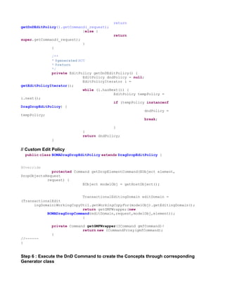 return
getDnDEditPolicy().getCommand(_request);
                            }else {
                                            return
super.getCommand(_request);
                              }
              }

              /**
              * @generated NOT
              * @return
              */
              private EditPolicy getDnDEditPolicy() {
                             EditPolicy dndPolicy = null;
                             EditPolicyIterator i =
getEditPolicyIterator();
                             while (i.hasNext()) {
                                           EditPolicy tempPolicy =
i.next();
                                           if (tempPolicy instanceof
DragDropEditPolicy) {
                                                          dndPolicy =
tempPolicy;
                                                          break;

                                            }
                              }
                              return dndPolicy;
              }

// Custom Edit Policy
  public class BOMADragDropEditPolicy extends DragDropEditPolicy {


@Override
              protected Command getDropElementCommand(EObject element,
DropObjectsRequest
            request) {
                            EObject modelObj = getHostObject();


                            TransactionalEditingDomain editDomain =
(TransactionalEdit
      ingDomain)WorkingCopyUtil.getWorkingCopyFor(modelObj).getEditingDomain();
                            return getGMFWrapper(new
            BOMADragDropCommand(editDomain,request,modelObj,element));
                            }

              private Command getGMFWrapper(ICommand gmfCommand){
                            return new ICommandProxy(gmfCommand);
              }
//------
}


Step 6 : Execute the DnD Command to create the Concepts through corresponding
Generator class
 