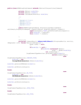 public class BOMADragDropCommand extends AbstractTransactionalCommand{

              private EObject modelObj;
              private EObject element;
              private IDataModelGenerator modelGen;

              /**
              *
              * @param editDomain
              * @param request
              * @param modelObj
              * @param element
              */
              public BOMADragDropCommand (TransactionalEditingDomain
editDomain,DropObjectsRequest request,EObject modelObj,EObject element){
                             super(editDomain,"DND",getAffectedFiles(request));
                             this.modelObj = modelObj;
                             this.element = element;

              }

              @Override
              protected CommandResult doExecuteWithResult(IProgressMonitor monitor,
IAdaptable info) throws ExecutionException {
                            Model model = null;
                            //
                            if(modelObj != null){
                                          if(modelObj instanceof Model){
                                                         model = (Model)modelObj;
                                                int elementType =
                        DropElementTypeResolver.getElementType(element);
                                                         switch(elementType){
                                                                       case
DropElementTypeResolver.CONCEPT_TYPE:
      modelGen = new
      ConceptModelGenerator((Model)modelObj);

modelGen.generateUMLModel(element);

modelGen.setRelationships();

break;
                                                                         case
DropElementTypeResolver.DB_TYPE:
      modelGen = new
      DB2UMLModelGenerator((Model)modelObj);

modelGen.generateUMLModel(element);

modelGen.setRelationships();

break;
                                                                         case
DropElementTypeResolver.JAVA_TYPE:

break;
                                                                         case
DropElementTypeResolver.XSD_TYPE:
 