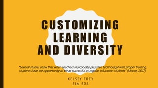CUSTOMIZING
LEARNING
AND DIVERSITY
K E L S E Y F R E Y
E I M 5 0 4
“Several studies show that when teachers incorporate [assistive technology] with proper training,
students have the opportunity to be as successful as regular education students” (Moore, 2017).
 