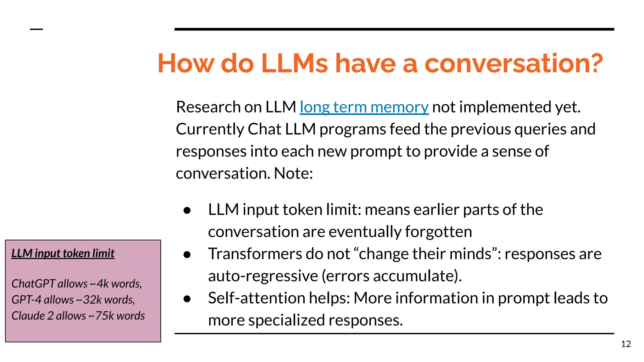 How do LLMs have a conversation?
Research on LLM long term memory not implemented yet.
Currently Chat LLM programs feed the previous queries and
responses into each new prompt to provide a sense of
conversation. Note:
● LLM input token limit: means earlier parts of the
conversation are eventually forgotten
● Transformers do not “change their minds”: responses are
auto-regressive (errors accumulate).
● Self-attention helps: More information in prompt leads to
more specialized responses.
12
LLM input token limit
ChatGPT allows ~4k words,
GPT-4 allows ~32k words,
Claude 2 allows ~75k words
 