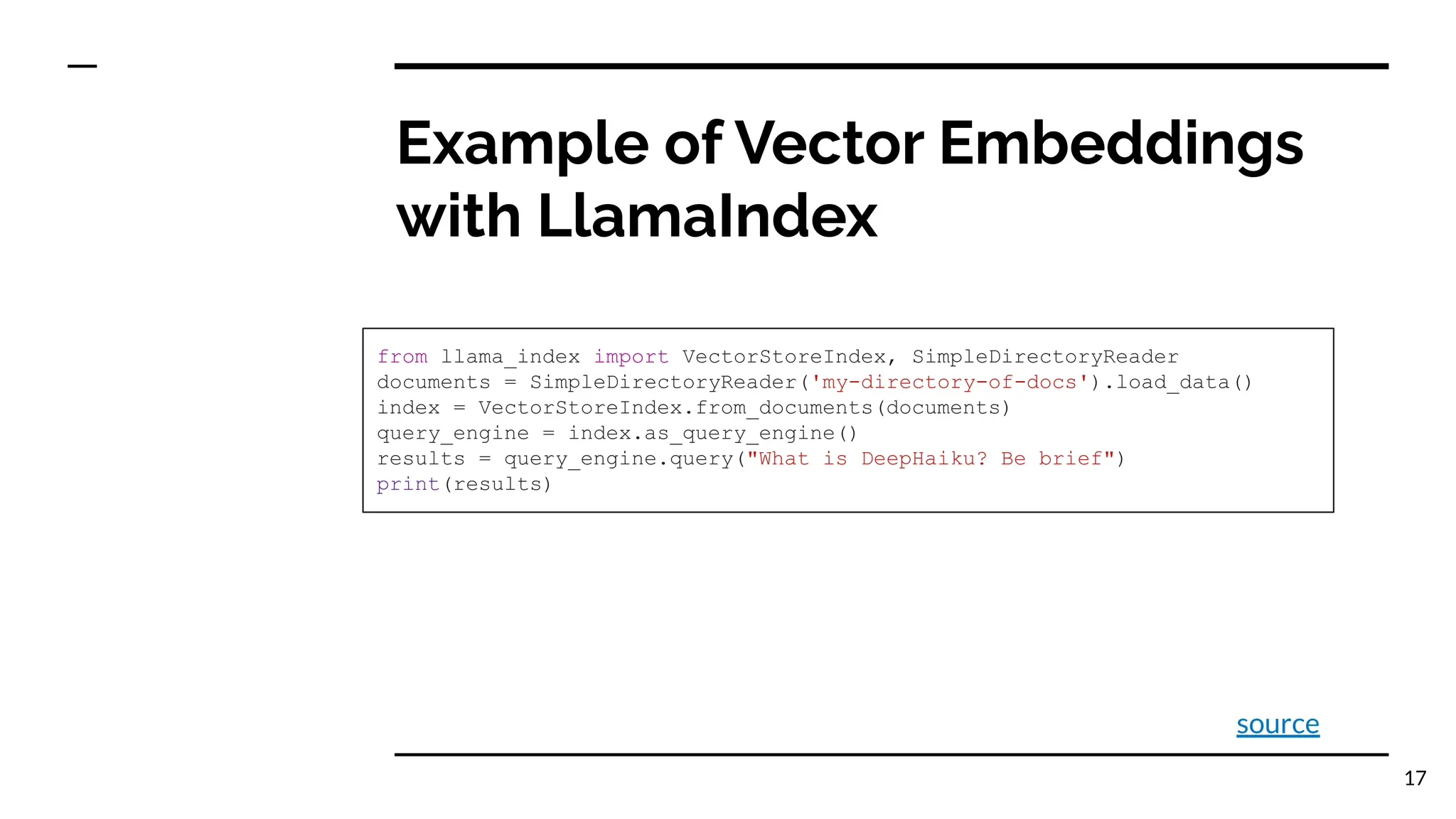Example of Vector Embeddings
with LlamaIndex
from llama_index import VectorStoreIndex, SimpleDirectoryReader
documents = SimpleDirectoryReader('my-directory-of-docs').load_data()
index = VectorStoreIndex.from_documents(documents)
query_engine = index.as_query_engine()
results = query_engine.query("What is DeepHaiku? Be brief")
print(results)
17
source
 