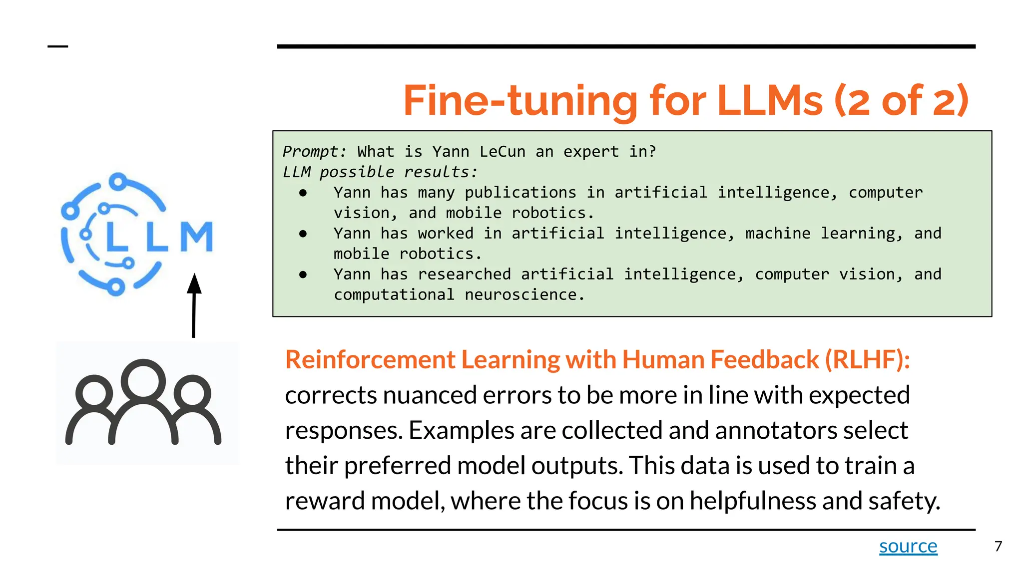 Fine-tuning for LLMs (2 of 2)
7
Prompt: What is Yann LeCun an expert in?
LLM possible results:
● Yann has many publications in artificial intelligence, computer
vision, and mobile robotics.
● Yann has worked in artificial intelligence, machine learning, and
mobile robotics.
● Yann has researched artificial intelligence, computer vision, and
computational neuroscience.
Reinforcement Learning with Human Feedback (RLHF):
corrects nuanced errors to be more in line with expected
responses. Examples are collected and annotators select
their preferred model outputs. This data is used to train a
reward model, where the focus is on helpfulness and safety.
source
 