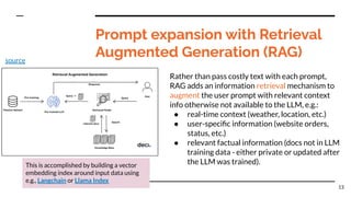 Prompt expansion with Retrieval
Augmented Generation (RAG)
Rather than pass costly text with each prompt,
RAG adds an information retrieval mechanism to
augment the user prompt with relevant context
info otherwise not available to the LLM, e.g.:
● real-time context (weather, location, etc.)
● user-speciﬁc information (website orders,
status, etc.)
● relevant factual information (docs not in LLM
training data - either private or updated after
the LLM was trained).
13
This is accomplished by building a vector
embedding index around input data using
e.g., Langchain or Llama Index
source
 