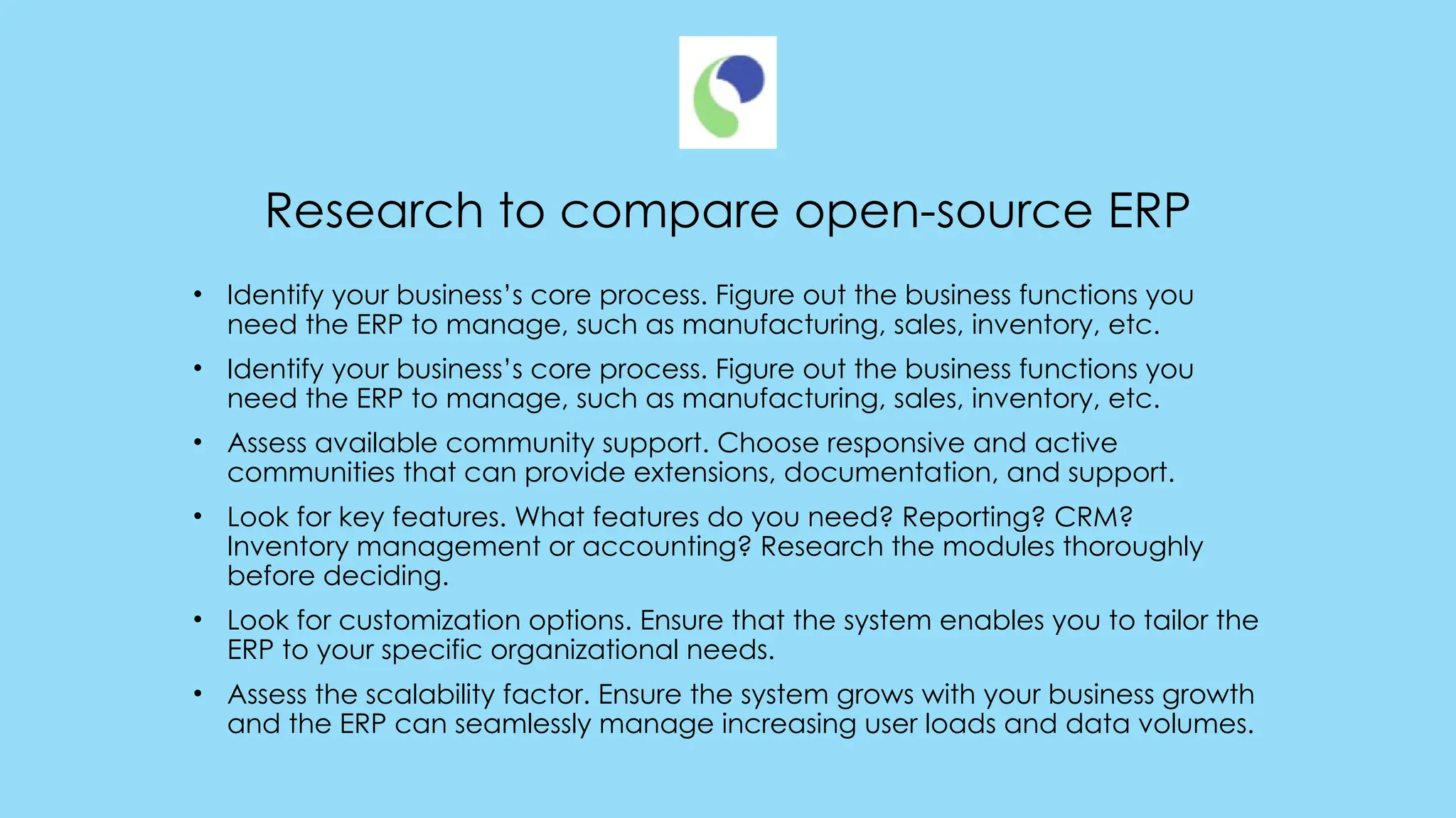 Research to compare open-source ERP
• Identify your business’s core process. Figure out the business functions you
need the ERP to manage, such as manufacturing, sales, inventory, etc.
• Identify your business’s core process. Figure out the business functions you
need the ERP to manage, such as manufacturing, sales, inventory, etc.
• Assess available community support. Choose responsive and active
communities that can provide extensions, documentation, and support.
• Look for key features. What features do you need? Reporting? CRM?
Inventory management or accounting? Research the modules thoroughly
before deciding.
• Look for customization options. Ensure that the system enables you to tailor the
ERP to your specific organizational needs.
• Assess the scalability factor. Ensure the system grows with your business growth
and the ERP can seamlessly manage increasing user loads and data volumes.
 