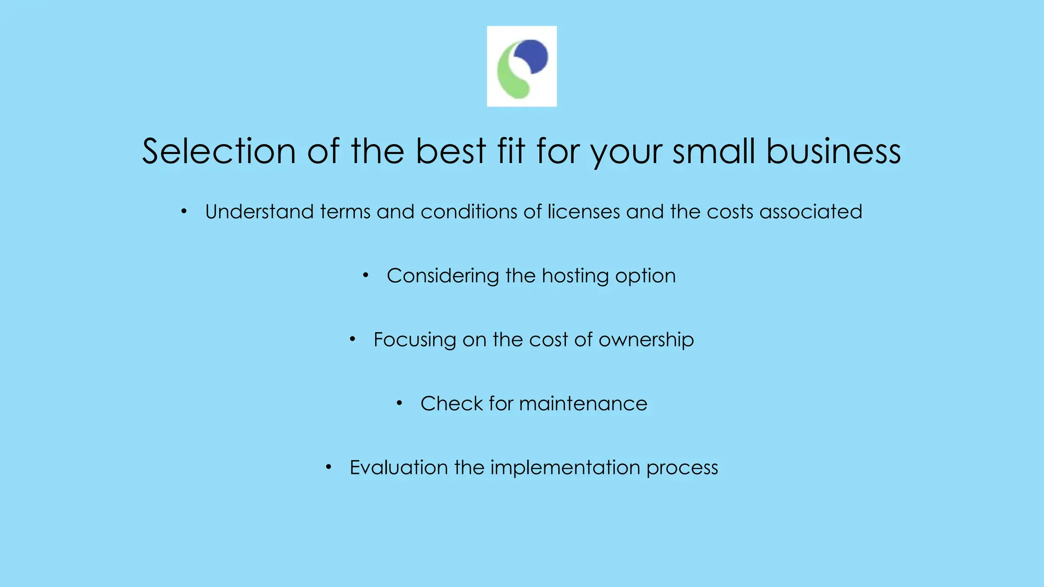 Selection of the best fit for your small business
• Understand terms and conditions of licenses and the costs associated
• Considering the hosting option
• Focusing on the cost of ownership
• Check for maintenance
• Evaluation the implementation process
 