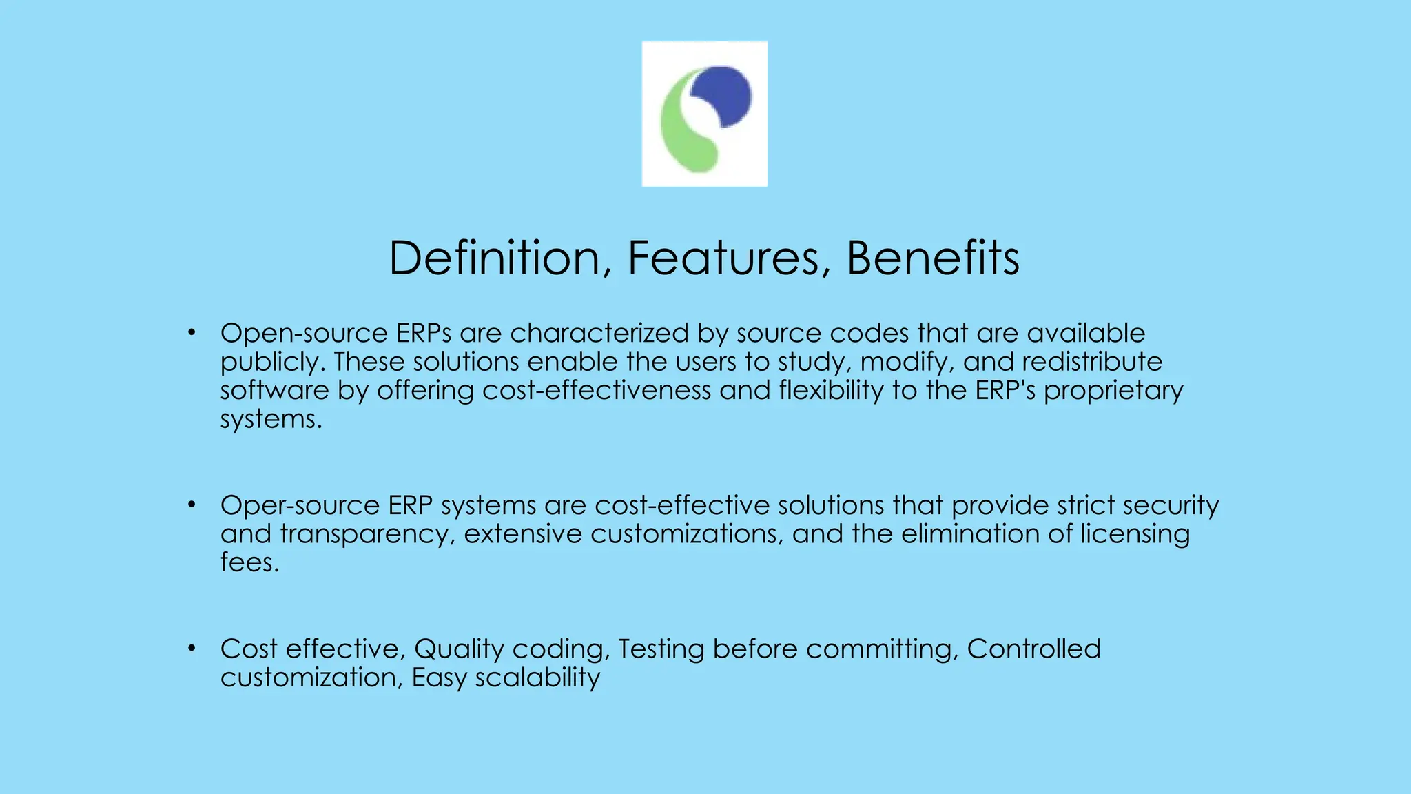 Definition, Features, Benefits
• Open-source ERPs are characterized by source codes that are available
publicly. These solutions enable the users to study, modify, and redistribute
software by offering cost-effectiveness and flexibility to the ERP's proprietary
systems.
• Oper-source ERP systems are cost-effective solutions that provide strict security
and transparency, extensive customizations, and the elimination of licensing
fees.
• Cost effective, Quality coding, Testing before committing, Controlled
customization, Easy scalability
 