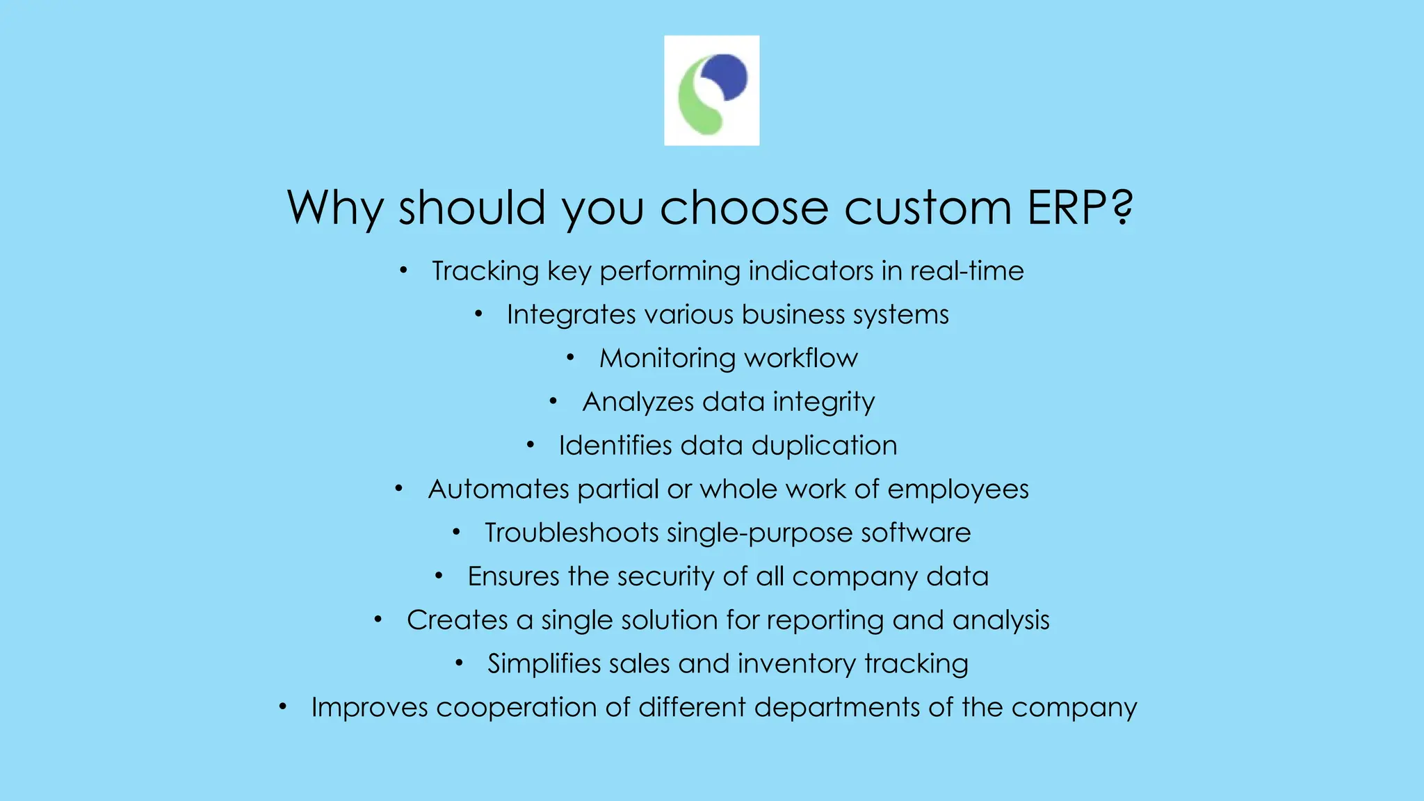 Why should you choose custom ERP?
• Tracking key performing indicators in real-time
• Integrates various business systems
• Monitoring workflow
• Analyzes data integrity
• Identifies data duplication
• Automates partial or whole work of employees
• Troubleshoots single-purpose software
• Ensures the security of all company data
• Creates a single solution for reporting and analysis
• Simplifies sales and inventory tracking
• Improves cooperation of different departments of the company
 