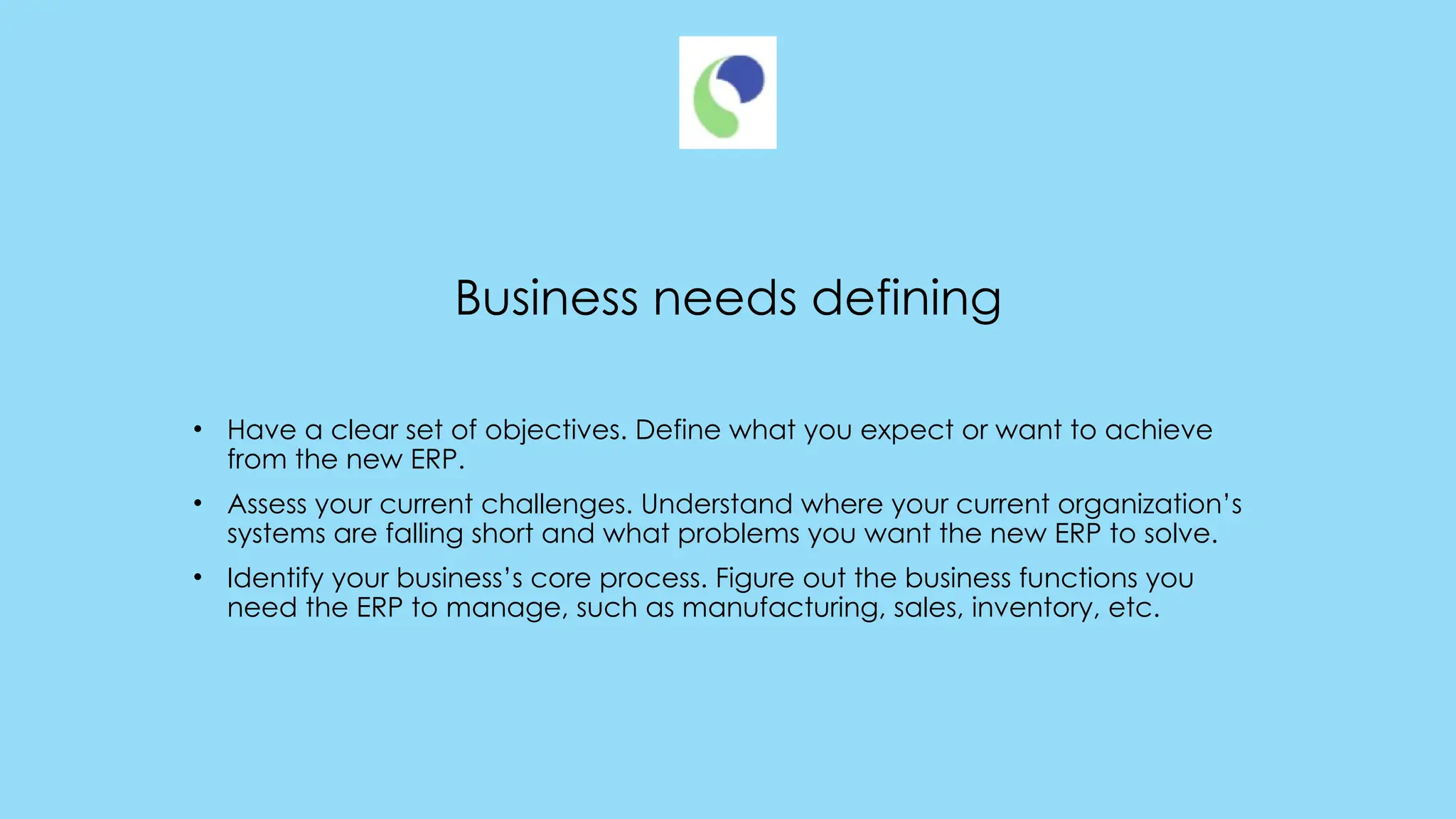Business needs defining
• Have a clear set of objectives. Define what you expect or want to achieve
from the new ERP.
• Assess your current challenges. Understand where your current organization’s
systems are falling short and what problems you want the new ERP to solve.
• Identify your business’s core process. Figure out the business functions you
need the ERP to manage, such as manufacturing, sales, inventory, etc.
 