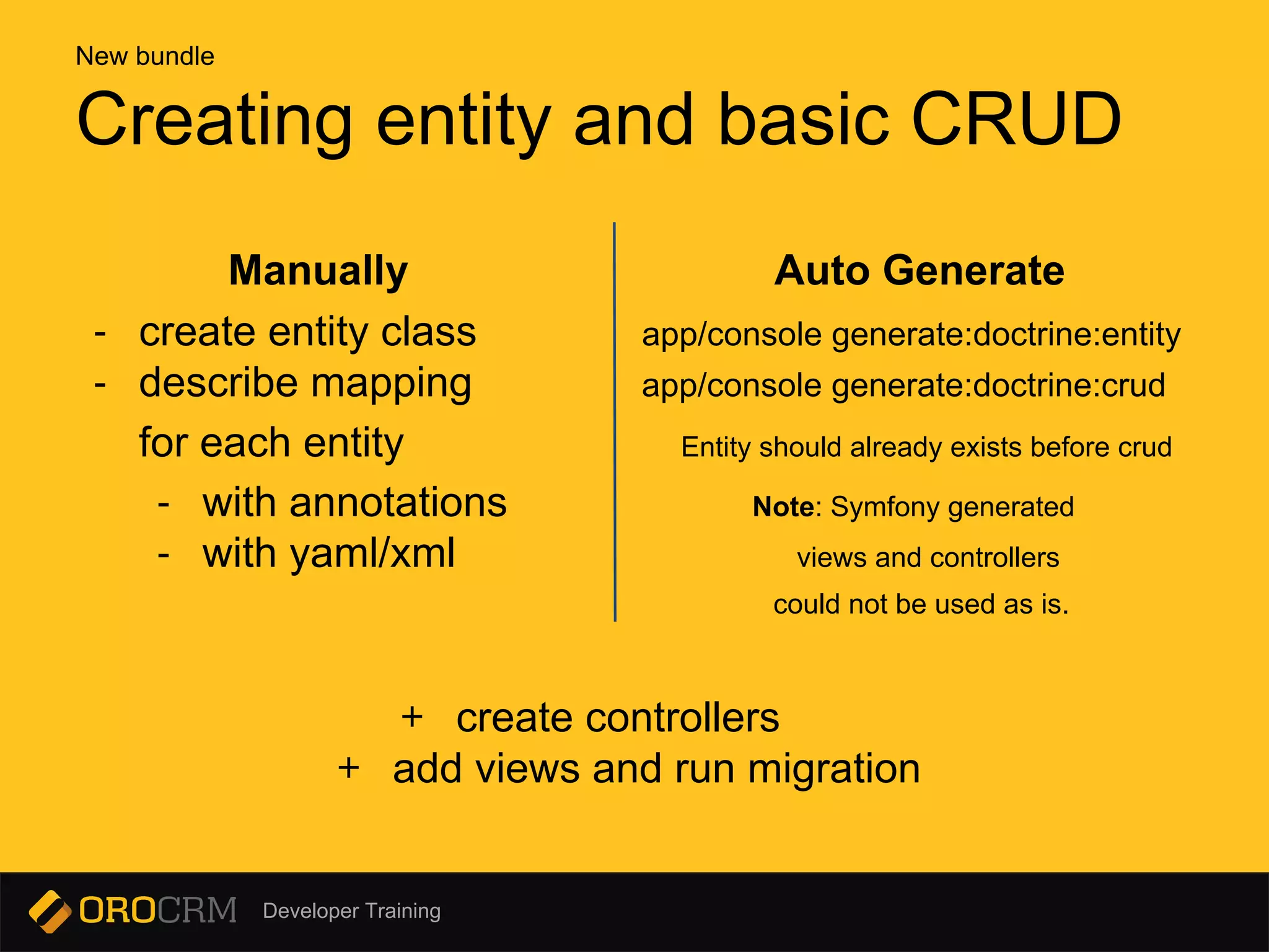 Developer Training
Manually Auto Generate
- create entity class app/console generate:doctrine:entity
- describe mapping app/console generate:doctrine:crud
for each entity Entity should already exists before crud
- with annotations Note: Symfony generated
- with yaml/xml views and controllers
could not be used as is.
+ create controllers
+ add views and run migration
Creating entity and basic CRUD
New bundle
 
