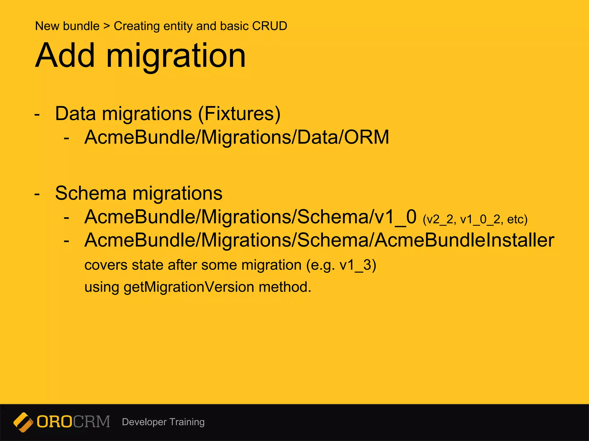 Developer Training
- Data migrations (Fixtures)
- AcmeBundle/Migrations/Data/ORM
- Schema migrations
- AcmeBundle/Migrations/Schema/v1_0 (v2_2, v1_0_2, etc)
- AcmeBundle/Migrations/Schema/AcmeBundleInstaller
covers state after some migration (e.g. v1_3)
using getMigrationVersion method.
Add migration
New bundle > Creating entity and basic CRUD
 