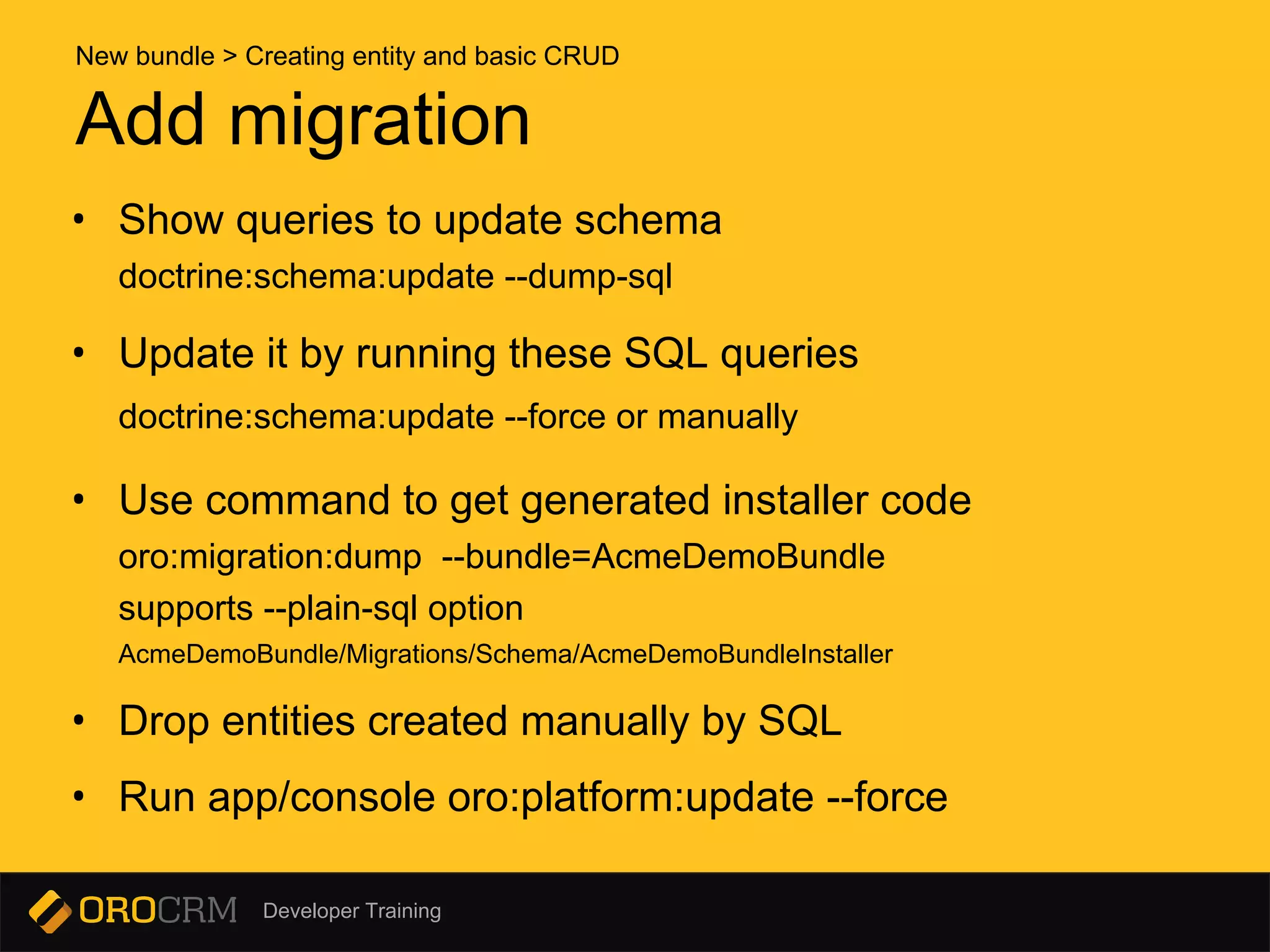 Developer Training
• Show queries to update schema
doctrine:schema:update --dump-sql
• Update it by running these SQL queries
doctrine:schema:update --force or manually
• Use command to get generated installer code
oro:migration:dump --bundle=AcmeDemoBundle
supports --plain-sql option
AcmeDemoBundle/Migrations/Schema/AcmeDemoBundleInstaller
• Drop entities created manually by SQL
• Run app/console oro:platform:update --force
Add migration
New bundle > Creating entity and basic CRUD
 