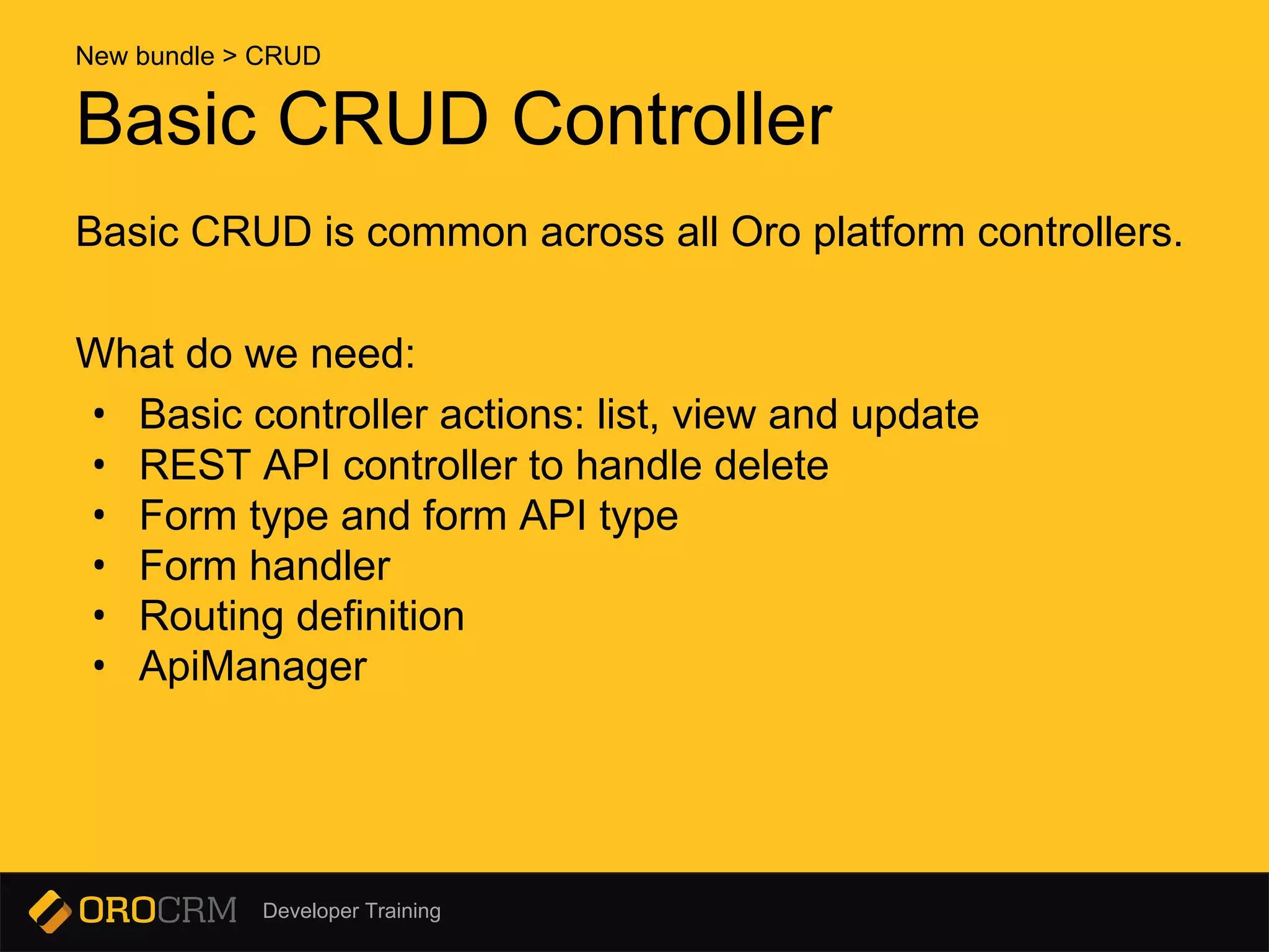 Developer Training
Basic CRUD Controller
Basic CRUD is common across all Oro platform controllers.
What do we need:
• Basic controller actions: list, view and update
• REST API controller to handle delete
• Form type and form API type
• Form handler
• Routing definition
• ApiManager
New bundle > CRUD
 