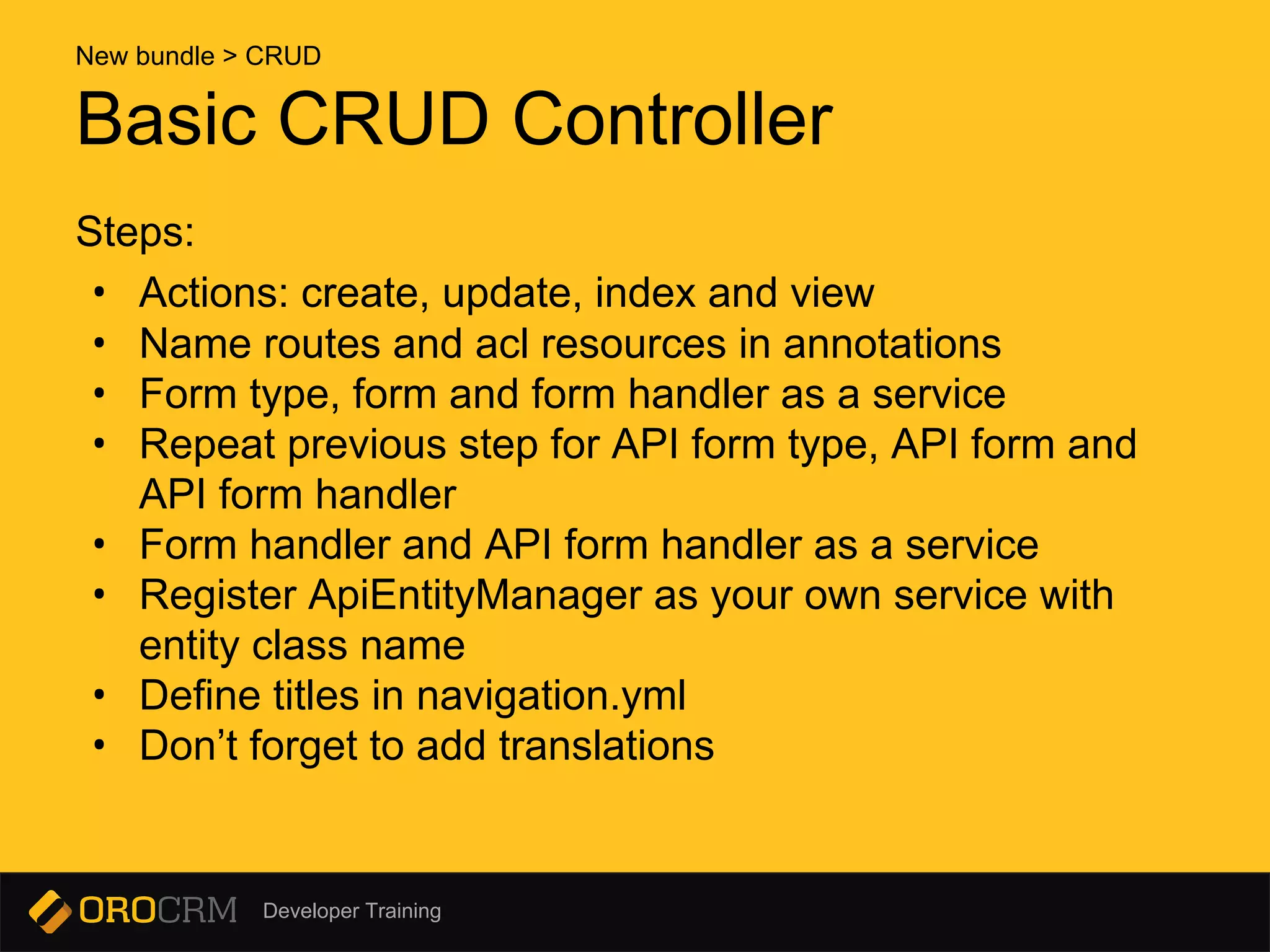 Developer Training
Basic CRUD Controller
Steps:
• Actions: create, update, index and view
• Name routes and acl resources in annotations
• Form type, form and form handler as a service
• Repeat previous step for API form type, API form and
API form handler
• Form handler and API form handler as a service
• Register ApiEntityManager as your own service with
entity class name
• Define titles in navigation.yml
• Don’t forget to add translations
New bundle > CRUD
 
